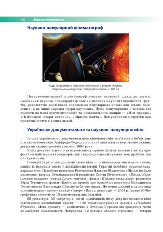 128 Екранні мистецтва
Науково-популярний кінематограф
Кадр із культового науково-популярного фільму «Космос.
Персональна подорож із Карлом Саганом» (1986 р.)
Науково-популярний кінематограф створює науковий підхід до життя.
Завданням науково-популярних фільмів є подання наукових відомостей, фак­
тів, результатів досліджень спрощеною популярною мовою для всього насе­
лення, а не лише окремої сфери науковців. Дуже популярними є телевізійні
проекти на межі документального та розважального жанрів — «Моя правда»,
«Неймовірні історії кохання», «Зіркове життя». Популярними є стрічки про
приватне життя відомих людей.
Українське документальне та науково-популярне кіно
Історія українського документального кінематографу пов’язана з ім’ям хар­
ківського фотографа Альфреда Федецького, який зняв кілька короткометражних
документальних сюжетів у вересні 1896 року.
Успіх документального та науково-популярного фільму залежить як від про­
фесійної майстерності режисерів, так і від соціально очікуваних тем, проблем, що
є актуальними.
Сьогодні українське документальне кіно — різножанрове мистецьке явище,
одним із напрямів якого є дослідження історії України засобами науково-попу­
лярного кіно. Це роботи режисера Ростислава Плахова-Модестова «Ще як ми були
козаками» (період Гетьманщини) й режисера Саргія Буковського «Війна. Укра­
їнський рахунок» (період Другої світової), фільм «Пейзаж після мору» режисера
Юрія Терещенка, фільм «Бабин яр: правда про трагедію» режисерів Володимира
Георгієнка та Олександра Шлаєна та багато інших. Не менш цікавий в цьому виді
кіномистецтва є проект каналу «Інтер» «Великі українці» — 2008 р. (знято 90 біо­
графічних сюжетів та 10 документальних фільмів).
68 режисерів, 50 операторів, сотні працівників цеху документального кіно
підготували масштабний проект — 108 короткометражних фільмів «Невідома
Україна». Мета проекту — знайомство з історією України від прадавніх часів
до здобуття незалежності. Наприклад, 12 фільмів «Золоте стремено» — історія
 