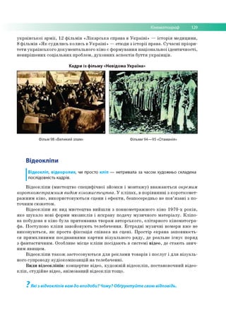 Кінематограф 129
української армії, 12 фільмів «Лікарська справа в Україні» — історія медицини,
8 фільмів «Як судились колись в Україні» —етюди з історії права. Сучасні пріори­
тети українського документального кіно є формування національної ідентичності,
невирішених соціальних проблем, духовних аспектів буття українців.
Кадри із фільму «Невідома Україна»
Фільм 98 «Великий злам» Фільми 94—95 «Отаманія»
Відеокліпи
Відеокліп, відеоролик, чи просто кліп — нетривала за часом художньо складена
послідовність кадрів.
Відеокліпи (мистецтво специфічної зйомки і монтажу) вважаються окремим
короткометражним видом кіномистецтва. У кліпах, в порівнянні з короткомет­
ражним кіно, використовуються сцени і ефекти, безпосередньо не пов’язані з по­
точним сюжетом.
Відеокліпи як вид мистецтва вийшли з повнометражного кіно 1970-х років,
яке шукало нові форми мюзиклів і яскраву подачу музичного матеріалу. Кліпо-
ва побудова в кіно була притаманна творам авторського, елітарного кінематогра­
фа. Поступово кліпи завойовують телебачення. Естрадні музичні номери вже не
виконуються, як проста фіксація співака на сцені. Простір екрана заповнюєть­
ся примхливими поєднаннями картин візуального ряду, де реальне існує поряд
з фантастичним. Особливе місце кліпи посідають в системі відео, де стають звич­
ним явищем.
Відеокліпи також застосовуються для реклами товарів і послуг і для візуаль­
ного супроводу аудіокомпозицій на телебаченні.
Види відеокліпів: концертне відео, художній відеокліп, постановочний відео­
кліп, студійне відео, анімований відеокліп тощо.
Які з відеокліпів вам до вподоби? Чому? Обґрунтуйте свою відповідь.
7
 