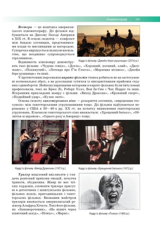 Кінематограф 13
Вест ерн — це в із и т ів к а ам е р и к а н ­
сько го к ін е м а то гр а ф у . Д ії ф іл ь м ів в ід ­
б ув аю ть ся н а Д и к о м у З а х о д і А м е р и к и
в X I X с т . В основі сю ж е тів — к о н ф л ік т
м іж бандою зл о ч и н ц ів , п р е д ста в н и к а ­
м и в лад и т а м и сл и в ц я м и за нагородою .
С уп е р е ч ка в и р іш у є ть с я ш л я х о м н а с и л ь ­
с тв а , щ о нео дм ін но суп р о в о д ж ується
с тр іл я н и н о ю .
В ід м ін н іс т ь к ін о ж а н р у дем онстру- Кадр із фільму «Джейн бере рушницю» (2°16 р.)
ю ть т а к і ф іл ь м и : « Ч уд о в а с ім к а » , « Д у е л ь » , « Х о р о ш и й , п о га н и й , з л и й » , « Д и л і­
ж а н с » , « П о к и н у т и й » , «Л е ге н д а про Г ’ю Г л а с с а » , «М ерзен на в іс ім к а » , « Д ж е й н
бере р уш н и ц ю » т а ін ш і.
У п р о ти с то я н н і п е р со н аж ів карат е-фільмів с та в к а р о б и ться не н а за сто сув а н ­
н і в о гн е п а льн о ї зб ро ї, а н а р у к о п а ш н і с у т и ч к и із в и к о р и ста н н я м пр и й о м ів с х ід ­
н и х єдин об о рств. Н а й п о п у л я р н іш и м и акто р а м и в к а р а те -ф іл ь м а х б ули ти ту л о в а н і
п р о ф е сіо н али , т а к і я к Б р ю с Л і, Роберт У о л л , В о н Ін -С и к і Ч а к Н о р р іс т а ін ш і.
Я с к р а в и м и п р и к л а д а м и ж а н р у є ф іл ь м и : « В и х ід Д р а к о н а » , «К р о ва в и й сп о р т»,
«П о д в ій н и й у д а р » , « К у л а к л ю т і» .
О снова с ю ж е ту гангст ерського кіно — р о зк р и ття зл о ч и н ів , « в и р іш е н н я сто ­
с у н к ів » м іж га н гс те р сь к и м и угр уп о в а н н я м и то щ о . Д ії ф іл ь м ів в ід б ув аю ть ся пе­
реваж но у С Ш А в 3 0 — 4 0 -х рр. Х Х с т . н а п о ч а тк у в и н и к н е н н я га н гс те р сь к и х
у гр уп о в а н ь . К л а си к о ю га н гсте р сь к о го к ін о в в а ж а є ть с я : « Х р е щ е н и й б а ть к о » , «Об­
л и ч ч я з і ш р ам о м », «О дного р азу в А м е р и ц і» то щ о .
Кадр із фільму «Вихід Дракона» (1973 р.) Кадр із фільму «Хрещений батько» (1972 р.)
Трилер н а ц іл е н и й в и к л и к а т и у г л я ­
д ач а р ап то в и й п р и п ли в е м о ц ій , п о ч у ття
тр и в о ги , зб у д ж е н н я . Ж а н р не м ає ч іт ­
к и х к о р д о н ів , елем енти тр и л е р а п р и с у т ­
н і в д е те к ти в а х і ш п и г у н с ь к и х ф іл ь м а х ,
ф іл ь м а х ж а х ів , п р и го д н и ц ь к и х і г а н гс ­
те р с ь к и х ф іл ь м а х . В и зн а н и м м айстро м
тр и л е р ів в в а ж а є ть с я а м е р и к а н сь к и й ре­
ж и сер А л ь ф р е д Х іч к о к . Т а к і його ф іл ь м и ,
я к «Зап ам о р о ч ен н я», « Н а п ів н іч через
п ів н іч н и й з а х ід » , « П с и х о » , « М а р н і» . Кадр із фільму «Психо» (1960 р.)
 