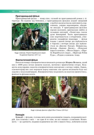 132 Екранні мистецтва
Пригодницький фільм
Пригодницький фільм — жанр кіно, схожий на пригодницький роман у лі­
тературі. На відміну від бойовика, у пригодницьких фільмах акцент зміщений
Кадр із фільму «Пірати Карибського моря:
На дивних берегах» (2011 р.)
з грубого насильства на кмітливість пер­
сонажів, уміння перехитрити, обдури­
ти лиходія. У пригодницьких фільмах
героям належить оригінально вийти зі
складних ситуацій. «Хеппі-енд» також
дуже ймовірний. Часто пригодницьке
кіно перетинається з історичним, утво­
рюючи специфічні піджанри — фільм
плаща і шпаги (якщо дія відбувається
в Європі) і вестерн (якщо дія відбува­
ється на Дикому Заході). Наприклад,
фільми «Індіана Джонс», «Копальні
царя Соломона», «Маска Зорро», «Піра­
ти Карибського моря», «Пригоди Робін
Гуда», «Роман з каменем» тощо.
Фантастичний фільм
Батьком жанру кінофантастики вважають режисера Жоржа Мельеса, який
вже з 1896 року почав знімати казкові, містичні і фантастичні історії. Біль­
шість популярних сюжетів кінофантастики запозичені з легенд і міфів. Однак,
кінематограф має свої переваги перед книгами: він здатен втілювати будь-які
задуми у візуальній формі. Кінофантастику поділяють на наукову фантастику,
фентезі та фільми жахів.
Кадр із фільму-фентезі «Дарт Мол. Учень» (2016 р.)
Комедія
Комедії — фільми, головна мета яких розсмішити глядача, покращити наст­
рій. Але комічне і сміх — не одне й те саме, не все смішне є комічним. Коміч­
ність — це здатність людини подивитися на себе з іншого боку, побачити власні
 