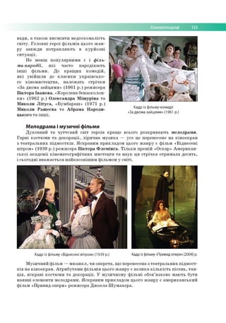 Кінематограф 133
вади, а також висміяти недосконалість
світу. Головні герої фільмів цього жан­
ру завжди потрапляють в курйозні
ситуації.
Не менш популярними є і філь-
ми-пародії, які часто пародіюють
інші фільми. До кращих комедій,
які увійшли до класики українсько­
го кіномистецтва, належать стрічки
«За двома зайцями» (1961 р.) режисера
Віктора Іванова, «Королева бензоколон­
ки» (1962 р.) Олександра Мішуріна та
Миколи Літуса, «Бумбараш» (1971 р.)
Миколи Рашеєва та Абрама Народи-
цького та інші.
Кадр із фільму-комедії
«За двома зайцями» (1961 р.)
Мелодрама і музичні фільми
Духовний та чуттєвий світ героїв краще всього розкривають мелодрами.
Гарні костюми та декорації, лірична музика — усе це перенесене на кіноекран
з театральних підмостків. Яскравим прикладом цього жанру є фільм «Віднесені
вітром» (1939 р.) режисера Віктора Флемінга. Тільки премій «Оскар» Американ­
ської академії кінематографічних мистецтв та наук ця стрічка отримала десять,
і сьогодні вважається найкасовішим фільмом у світі.
Кадр із фільму «Віднесені вітром» (1939 р.) Кадр із фільму «Привид опери» (2004) р.
Музичний фільм —мюзикл, чи оперета, що перенесена з театральних підмост­
ків на кіноекран. Атрибутами фільмів цього жанру є велика кількість пісень, тан­
ців, яскраві костюми та декорації. У музичному фільмі обов’язково мають бути
наявні елементи мелодрами. Яскравим прикладом цього жанру є американський
фільм «Привид опери» режисера Джоела Шумахера.
 