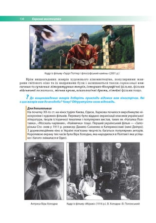 134 Екранні мистецтва
Кадр із фільму «Гаррі Поттер і філософський камінь» (2001 р.)
Крім вищезгаданих жанрів художнього кіномистецтва, популярними жан­
рами світового кіно та їх напрямами були і залишаються також екранізації кла­
сичних та сучасних літературних творів, історико-біографічні фільми, фільми
військової тематики, міська проза, психологічні драми, сімейні фільми тощо.
? До вищенаведених жанрів доберіть приклади відомих вам кінострічок. Які
з цихжанрів вам до вподоби? Чому? Обґрунтуйте свою відповідь.
Для допитливих
На початку ХХ-го ст. на кіностудіях Києва, Одеси, Харкова почалося виробництво кі­
нохроніки і художніх фільмів. Перевагу було віддано екранізації класиків української
літератури, творів історичної тематики і популярних вистав, таких як «Наталка Пол­
тавка», «Москаль-чарівник», «Наймичка» тощо. Перший український фільм — «Запо­
різька Січ» зняв у 1911 р. режисер Данило Сахненко в Катеринославі (нині Дніпро).
З дореволюційним кіно в Україні пов'язана творчість багатьох популярних акторів.
Королевою екрану тих часів була Віра Холодна, яка народилася в Полтаві і яка успіш ­
но і багато знімалася в Одесі.
Актриса Віра Холодна Кадр із фільму «Міражі» (1916 р.). В. Холодна і В. Полонський
 