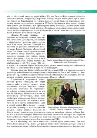 Кінематограф 137
в ін — в ій с ь к о в и й л ь о т ч и к , герой в ій н и . П ід час В е л и к о ї В іт ч и з н я н о ї в ій н и був
зб и ти й н ім ц я м и і п о тр ап и в до ворож ого п о л о н у , з в ід к и л и ш е дивом зу м ів у т е к ­
т и . О д н а к , н а б а т ь к ів щ и н і свого гер о я в ж е не ч е к а л и . Ів а н а я к д ер ж ав н о го зл о ­
ч и н ц я за с у д и л и до д о в іч н о ї к а то р ги в Г У Л А Г у . В т р а т и в ш и в ір у в свою к р а їн у ,
Ів а н ро бить усе м о ж л и в е , щ об о р га н ізу в а ти в те ч у з таб о р у і , в р е ш ті-р е ш т, й о м у
це в д а є ть с я . К о л и ш н ій герой в т ік а є до К а н а д и , де н есп о д іван о з н а х о д и ть п р и т у ­
л о к у м а л е н ь к ій р е зе р в ац ії ін д іа н ц ів -ір о к е з ів , а з н и м і нове ж и т т я — ін д іа н с ь к е
п л е м ’я с та в и ть його сво їм в о ж дем .
« Б р а т и . О с та н н я сп о в ід ь» — це
тр а гіч н а ф іл о со ф сь к а п р и тч а про л ю ­
бов і н е н ав и сть д во х б р а тів , я к і ж и в у ть
у від д але н о м у гір с ь к о м у к а р п а тс ь к о м у
се л і б іл я озера С и н е в и р . С ц е н а р ій н а ­
п и са н и й за ром аном ш в ед сько го п и сь ­
м е н н и ка Т о р гн і Л ін д гр е н а « Б д ж о л и н и й
м ед ». Д в а б р а ти -гуц у л и п р о тяго м ж и т т я
все д іл и л и : м а тір , іг р а ш к и , право н а ­
зи в а ти ся к р а щ и м , одну ж ін к у , одного
си н а . Д ія ф іл ь м у в ід б у в а єть ся в дво х
ч асо в и х в ід р із к а х : п ер ш а ч а с ти н а д ії Кадр із фільмУ «Брати. °с га ння сповідь» (2012 р.).
в ід б ув а є ть с я в 6 0 -7 0 -х р о к а х X X с т ., Режисер Вікторія Трофименко
а д р у га — в суч асн и й пер іо д. Го л о в н у роль у ф іл ь м і в и к о н а л а с т у д е н т к а В е р о н ік а
Ш о с та к . Н а м ом ент зйо м о к їй було всього с ім н а д ц я ть .
С в іто в а п р ем ’ єра ф іл ь м у в ід б у л а ся 28 л и сто п а д а 2 0 1 3 р . в р а м к а х головного
к о н к у р с у н а Ін д ій с ь к о м у м іж н ар о д н о м у к ін о ф е с ти в а л і в Го а , а н а У к р а їн і — 18 ве­
ресн я 20 14 р. н а М іж н а р о д н о м у к ін о ф е с ти в а л і «М о л о д ість » . К ін о к а р ти н а вж е о т­
р и м а л а п р е м ії н а м іж н а р о д н и х ф е с ти в а л я х в Ш а н х а ї т а Ін д ії.
У к р а їн с ь к и й іс то р и ч н и й д р а м а ­
т и ч н и й ф іл ь м « П о в о д и р , або к в іт и
м а ю ть о ч і» , в о сн о ву с ю ж е т у я к о го
п о к л ад е н о м а н д р и У к р а їн о ю а м е р и ­
к а н с ь к о го х л о п ч и к а т а у к р а їн с ь к о ­
го с л іп о го м у з и к и н а п е р е д о д н і т а п ід
час Го л о д о м о р у. П о ч а л и с я го н ін н я н а
у к р а їн с ь к у ін т е л іг е н ц ію . В о н а б ул а
м а й ж е в с я р е п р е со в а н а. С ю ж е т р о зго р ­
т а є т ь с я в Х а р к о в і. М а л е н ь к и й х л о п ­
ч и к н а ім ’я П іт е р з а л и ш а є т ь с я один
в ч у ж ій к р а їн і. Й о го б атьк о — а м е р и ­
к а н с ь к и й ін ж е н е р — був з а с у д ж е н и й Кадр із фільму «Поводир, або квіти мають очі»
в лад о ю . П іт е р п о ч и н а є п о доро ж до (2013 р.). режисер і сценарист Олесь Санін
О деси в н а д ії п о в е р н у ти с я д о д о м у, але дорогою з у с т р іч а є сл іп о го к о б за р я Ів а ­
н а і с та є йо го по во ди р ем . М и м о в о л і Ів а н с та є у ч а с н и к о м т іє ї гр и , я к а з гу б и л а
б а т ь к а П іт е р а . У д в о х із х л о п ч и к о м во ни п е р е ж и в а ю ть л а н ц ю ж о к п о д ій , я к и й
п р и в о д и ть ї х до р о з га д к и за ги б е л і гр о м а д я н и н а С Ш А .
Ф іл ь м «П о во ди р , або к в іт и м аю ть очі» з н я ти й д у ж е р е а л істи ч н о . Р еж и сер
О лесь С а н ін те ж кобзар. Д е я к і ід е ї ф іл ь м у в зято з його власн ого д о св ід у , к о л и в ін
був поводирем сл іп о го ко б зар я. О собливо си л ь н а сц ен а зав ер ш ує к а р т и н у : р о зл іта ­
 