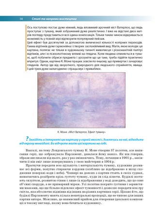 14 Стилі та напрями мистецтва
Ось поступово постає дуже ніжний, ледь вловимий арочний міст Ватерлоо, що ледь
проступає з туману, який зображений дуже реалістично. І вже на відстані двох мет­
рів погляду представиться вся єдина композиція. Тільки таким чином відкривається
можливість у повній мірі відтворити популярний пейзаж.
Цей ефект був досягнутий за допомогою величезної кількості колірних переходів.
Гамма відтінків дуже гармонійна і створює заспокійливий вид. Магія, якою володіє ця
картина, полягає не тільки в художньому таланті живописця і різноманітній палітрі
відтінків, але і в психологічному впливі на глядача. Коли людина опиняється в тума­
ні, щоб побачити обриси предмета і зрозуміти що це таке, треба підійти практично
впритул. Однак, картина К. Моне працює зовсім по-іншому, що привертає і зачаровує
глядачів. Автор іде від зворотного, природного для людського сприйняття, явища.
І цей трюк дуже налагоджено спрацьовує і приваблює.
К. Моне. «Міст Ватерлоо. Ефект туману»
7
Знайдіть в Інтернеті цю картинуу гарній якості і, дивлячись на неї, відходьте
від екрануякнайдалі. Ви відчуєте магію цієїкартини на собі.
Взагалі, на тему Лондонського туману К. Моне створив 37 полотен, але напи­
сання серії, що зображувала Парламент, давалася йому важко. Як він говорив,
образи вислизали від нього, раз у раз змінюючись. Тому, почавши в 1901 р., закін­
чити її він зміг лише повернувшись у свою майстерню в 1904 р.
Прагнучи передати всю щільність і матеріальність туману, художник розми­
ває всі форми, попутно стираючи кордони (особливо це відображено в місці схо­
дження поверхні води і неба). Човнярі на деяких з картин стоять в своїх суднах,
намагаючись розібрати крізь густоту туману, куди їм слід плисти. Будівлі поста­
ють силуетом, розмитою тінню і лише їх відображення у воді доводить, що це саме
об’ємні споруди, а не примарний міраж. Усі полотна покрито густими і зернисти­
ми мазками, що ще більше підсилює ефект туманності і дозволяє передати всю гру
світла, яка абсолютно відмінна від інших на різних картинах серії. Цікаво й те, що
будівлі Парламенту мають кілька ненатуральні пропорції, що не типово для інших
картин автора. Можливо, це навмисний прийом для створення ідеальної компози­
ції в такому вигляді, якому вона бачиться художнику.
 