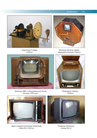 Телебачення 141
Апарат Дж.-Л. Берда
(1925 р.)
Телевізор «Октагон» фірми
«Дженерал Електрик (1928 р.)
Телевізор «КВН» з збільшувальною лінзою
(початок 1950-х рр.)
Телерадіола «Харків»
(1959 р.)
Один з перших кольорових телевізорів
«Рубін 401» (1967 р.)
Телевізор «Електрон»
(кінець ХХ ст.)
 