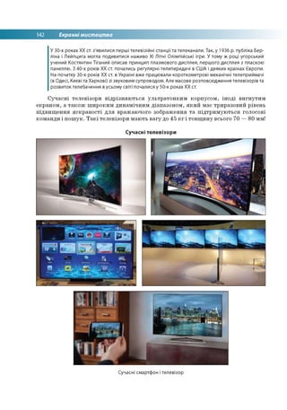 142 Екранні мистецтва
У 30-х роках ХХ ст. з'явилися перші телевізійні станції та телеканали. Так, у 1936 р. публіка Бер­
ліна і Лейпцига могла подивитися наживо XI Літні Олімпійські ігри. У тому ж році угорський
учений Костянтин Тіганий описав принцип плазмового дисплея, першого дисплея з пласкою
панеллю. З 40-х років XX ст. почались регулярні телепередачі в США і деяких країнах Європи.
На початку 30-х років ХХ ст. в Україні вже працювали короткометрові механічні телеприймачі
(в Одесі, Києві та Харкові) зі звуковим супроводом. Але масове розповсюдження телевізорів та
розвиток телебачення в усьому світі почалися у 50-х роках ХХ ст.
Сучасні телевізори відрізняються ультратонким корпусом, іноді вигнутим
екраном, а також широким динамічним діапазоном, який має триразовий рівень
підвищення яскравості для вражаючого зображення та підтримуються голосові
команди і пошук. Такі телевізори мають вагу до 45 кг і товщину всього 70 —80 мм!
Сучасні телевізори
Сучасні смартфон і телевізор
 