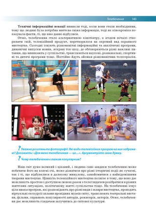 Телебачення 143
Технічні інформаційні новації виникли тоді, коли вони стали необхідними,
тому що людині була потрібна миттєва свіжа інформація, тоді як кінохроніка по­
казувала факти, ті, що вже давно відбулися.
Отже, телебачення стало альтернативою кінотеатру, а згодом почало ство­
рювати свій, телевізійний продукт, перетворилося на окремий вид екранного
мистецтва. Сьогодні існують різноманітні інформаційні та аналітичні програми,
динамічні випуски новин, яскраві ток-шоу, де обговорюються різні важливі пи­
тання, що виникають у суспільстві, транслюються наукові, розважальні, спортив­
ні та дитячі програми тощо. Постійно йдуть зйомки різноманітних телесеріалів.
7
Уважно розгляньте фотографії. Які види телевізійнихпрограм на них зображе­
ні?Доповніт ь:«Для мене телебачення — це...». Аргументуйте свою думку.
7
Чому телебачення є таким популярним?
Наш світ дуже великий і цікавий, і людина саме завдяки телебаченню може
побачити його на власні очі, може дізнатися про різні історичні події як сучасні,
так і ті, що відбувалися в далекому минулому, ознайомитися з найвідомішими
творами мистецтва. Цінність телевізійного мистецтва полягає в тому, що воно дає
можливість простою і доступною мовою разом з телеглядачем розібратися в різних
життєвих ситуаціях, політичному житті суспільства тощо. На телебаченні існує
ціла низка програм, які розповідають про різні види і жанри мистецтва, проводять
віртуальні екскурсії залами провідних музеїв світу, транслюють театральні виста­
ви, фільми, сприяють популярності авторів, режисерів, акторів. Отже, телебачен­
ня дає можливість глядачам залучитись до світової культури.
 