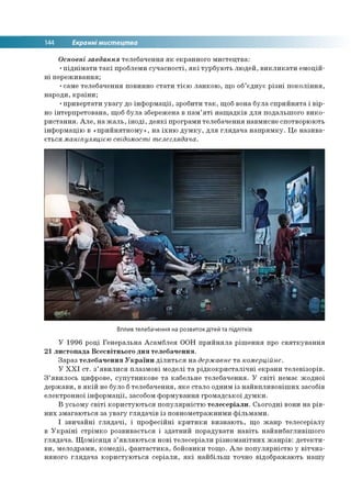 144 Екранні мистецтва
Основні завдання телебачення як екранного мистецтва:
•піднімати такі проблеми сучасності, які турбують людей, викликати емоцій­
ні переживання;
•саме телебачення повинно стати тією ланкою, що об’єднує різні покоління,
народи, країни;
•привертати увагу до інформації, зробити так, щоб вона була сприйнята і вір­
но інтерпретована, щоб була збережена в пам’яті нащадків для подальшого вико­
ристання. Але, на жаль, іноді, деякі програми телебачення навмисне спотворюють
інформацію в «прийнятному», на їхню думку, для глядача напрямку. Це назива­
ється маніпуляцією свідомості телеглядача.
Вплив телебачення на розвиток дітей та підлітків
У 1996 році Генеральна Асамблея ООН прийняла рішення про святкування
21 листопада Всесвітнього дня телебачення.
Зараз телебачення України ділиться на державне та комерційне.
У ХХІ ст. з’явилися плазмові моделі та рідкокристалічні екрани телевізорів.
З’явилось цифрове, супутникове та кабельне телебачення. У світі немає жодної
держави, в якій не було бтелебачення, яке стало одним із найвпливовіших засобів
електронної інформації, засобом формування громадської думки.
В усьому світі користуються популярністю телесеріали. Сьогодні вони на рів­
них змагаються за увагу глядачів із повнометражними фільмами.
І звичайні глядачі, і професійні критики визнають, що жанр телесеріалу
в Україні стрімко розвивається і здатний порадувати навіть найвибагливішого
глядача. Щомісяця з’являються нові телесеріали різноманітних жанрів: детекти­
ви, мелодрами, комедії, фантастика, бойовики тощо. Але популярністю у вітчиз­
няного глядача користуються серіали, які найбільш точно відображають нашу
 