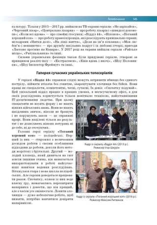 Телебачення 145
культуру. Тільки у 2015—2017 рр. вийшли на ТВ-екрани серіали: «Не зарікайся»,
«Черговий лікар», «Центральна лікарня» —про роботу лікарів і «швидкої допомо­
ги»; «Коли всі вдома» — про сімейні стосунки; «Відділ 44», «Ніконов», «Поганий
хороший коп» —про роботу правоохоронців, які розслідують кримінальні справи;
мелодрами «Нитки долі», «На лінії життя», «Доля на ім’я кохання»; «Між лю­
бов’ю і ненавистю» — про дружбу шкільних подруг і їх любовні історії; пригоди
«Ласкаво просимо на Канари». У 2017 році на екрани вийшли серіали «Райське
місце», «Рятувальники» та інші.
Силами українських фахівців також були придумані серіали, створені за
принципом реаліті-шоу — «Екстрасенси», «Київ вдень і вночі», «Шоу Половин­
ки», «Шоу Інспектор Фреймут» та інші.
Галерея сучасних українських телесеріалів
У серіалі «Відділ 44» справжні слідчі можуть затримати вбивцю без єдиного
пострілу, піймати втікача без гонитви, заарештувати злочинця без бійки. Вони
кращі як спеціалісти, компетентні, чесні, сучасні. Їх девіз: «Спочатку подумай».
Цей унікальний відділ працює в кращих умовах, в мегасучасному офісі, а для
своїх розслідувань користується тільки новітньою технікою, найостаннішими
ІТ-досягненнями людства. При цьому
спецагенти не носять форму і не мають
ніяких військових звань. Вони не мають
шкідливих звичок, ніколи не брешуть
і не порушують закон — це справжні
профі. Вони націлені тільки на резуль­
тат і не дозволяють ніяких потурань ні
до себе, ні до оточуючих.
Головні герої серіалу «Поганий
хороший коп» — поліцейські. Пер­
ший із них — старожил з величезним
досвідом роботи і своїми особливими
підходами до роботи, деколи його мето­
ди жорстокі і брутальні. Другий — мо­
лодий хлопець, який дивиться на світ
зовсім іншими очима, він намагається
використовувати в роботі найсучас­
ніші навички ведення розслідувань.
Зіткнулася стара і нова школа поліцей­
ських. Але героям доведеться працюва­
ти разом. Спочатку, кожен із них веде
власну гру, намагаючись перехитрити
напарника і довести, що він кращий,
але з часом усе змінюється. Ловити зло­
чинців — дуже небезпечна робота, щоб
вижити, потрібно навчитися довіряти
напарникові.
Кадр із серіалу «Відділ 44» (2015 р.).
Режисер Ігор Шкурін
Кадр із серіалу «Поганий хороший коп» (2016 р.).
Режисер Максим Литвинов
 