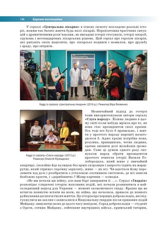 146 Екранні мистецтва
У серіалі «Центральна лікарня» в основу сюжету покладено реальні істо­
рії, якими так багате життя будь-якої лікарні. Переплетіння трагічних ситуа­
цій з драматичними розв’язками, не вигадані історії стосунків, історії хвороб,
одужань і нестандартних лікарських рішень. Цей серіал про героїзм лікарів,
які рятують своїх пацієнтів, про лікарські подвиги і помилки, про дружбу
і зраду, про інтриги.
Кадр із серіалу «Центральна лікарня» (2016 р.). Режисер Віра Яковенко
Незвичайний підхід до гострої
теми використовували автори серіалу
«Слуга народу». Кожна людина в цьо­
му світі коли-небудь мріяла про те, як
вона стає президентом своєї країни.
Ось тоді все було б правильно, і жит­
тя у простого народу нарешті налаго­
дилося б. Адже країні потрібна нова,
розумна, принципова, чесна людина,
здатна змінити долі мільйонів грома­
дян. Саме ці думки одного разу спо­
нукали народ обрати президентом
простого вчителя історії Василя Го-
лобородька, який живе у звичайній
квартирі, спокійно йде вулицею без армії охоронців і запросто їздить на марш­
рутці, який отримує скромну зарплату, живе — як всі. Чи вдасться йому пере­
ламати хід долі і розібратися з усталеною злочинною системою, де всі звикли
безбожно красти, і «дерибанити»? Жанр картини — комедія.
«Не ми почали цю війну, але наш борг завершити її ...». Серіал «Гвардія»
розповідає глядачеві історію жахливих подій, які почали розвиватися в най­
складніший період для України — момент економічного спаду. Країна ще не
встигла повністю встати на ноги, як війна, що почалася, привела до повного
руйнування десятків тисяч життів. Це історія про перших добровольців, які від­
гукнулися на заклик і записалися в Національну гвардію після кривавих подій
Майдану, винуватці яких до цього часу невідомі. Серед добровольців —студент
з Одеси, сотник Майдану, лейтенант внутрішніх військ, кримський татарин,
Кадр із серіалу «Слуга народу» (2015 р.).
Режисер Олексій Кірющенко
 