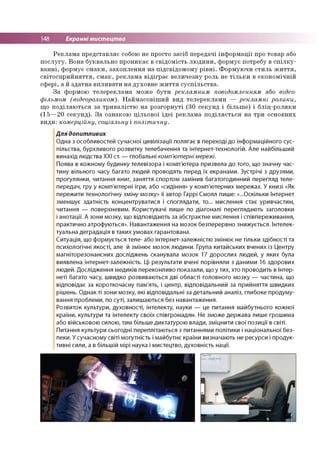 148 Екранні мистецтва
Реклама представляє собою не просто засіб передачі інформації про товар або
послугу. Вона буквально проникає в свідомість людини, формує потребу в спілку­
ванні, формує смаки, захоплення на підсвідомому рівні. Формуючи стиль життя,
світосприйняття, смак, реклама відіграє величезну роль не тільки в економічній
сфері, а й здатна впливати на духовне життя суспільства.
За формою телереклама може бути рекламним повідомленням або відео-
фільмом (відеороликом). Наймасовіший вид телереклами — рекламні ролики,
що поділяються за тривалістю на розгорнуті (30 секунд і більше) і бліц-ролики
(15—20 секунд). За ознакою цільової ідеї реклама поділяється на три основних
види: комерційну, соціальну і політичну.
Для допитливих
Одна з особливостей сучасної цивілізації полягає в переході до інформаційного сус­
пільства, бурхливого розвитку телебачення та інтернет-технологій. Але найбільший
винахід людства ХХІ ст. — глобальні комп'ютерні мережі.
Поява в кожному будинку телевізора і комп'ютера призвела до того, що значну час­
тину вільного часу багато людей проводять перед їх екранами. Зустрічі з друзями,
прогулянки, читання книг, заняття спортом замінив багатогодинний перегляд теле­
передач, гру у комп'ютерні ігри, або «сидіння» у комп'ютерних мережах. У книзі «Як
пережити технологічну зміну мозку» її автор Гаррі Смолл пише: «...Оскільки Інтернет
зменшує здатність концентруватися і споглядати, то... мислення стає уривчастим,
читання — поверхневим. Користувачі лише по діагоналі переглядають заголовки
і анотації. А зони мозку, що відповідають за абстрактне мислення і співпереживання,
практично атрофуються». Навантаження на мозок безперервно знижується. Інтелек­
туальна деградація в таких умовах гарантована.
Ситуація, що формується теле- або інтернет-залежністю змінює не тільки здібності та
психологічні якості, але й змінює мозок людини. Група китайських вчених із Центру
магніторезонансних досліджень сканувала мозок 17 дорослих людей, у яких була
виявлена інтернет-залежність. Ці результати вчені порівняли з даними 16 здорових
людей. Дослідження медиків переконливо показали, що у тих, хто проводить в Інтер-
неті багато часу, швидко розвиваються дві області головного мозку — частина, що
відповідає за короткочасну пам'ять, і центр, відповідальний за прийняття швидких
рішень. Однак ті зони мозку, які відповідальні за детальний аналіз, глибоке продуму­
вання проблеми, по суті, залишаються без навантаження.
Розвиток культури, духовності, інтелекту, науки — це питання майбутнього кожної
країни, культури та інтелекту своїх співгромадян. Не зможе держава лише грошима
або військовою силою, тим більше диктатурою влади, зміцнити свої позиції в світі.
Питання культури сьогодні переплітаються з питаннями політики і національної без­
пеки. У сучасному світі могутність і майбутнє країни визначають не ресурси і продук­
тивні сили, а в більшій мірі наука і мистецтво, духовність нації.
 