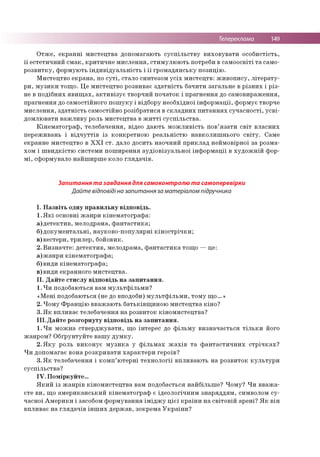 Телереклама 149
Отже, екранні мистецтва допомагають суспільству виховувати особистість,
її естетичний смак, критичне мислення, стимулюють потреби в самоосвіті та само­
розвитку, формують індивідуальність і її громадянську позицію.
Мистецтво екрана, по суті, стало синтезом усіх мистецтв: живопису, літерату­
ри, музики тощо. Це мистецтво розвиває здатність бачити загальне в різних і різ­
не в подібних явищах, активізує творчий початок і прагнення до самовираження,
прагнення до самостійного пошуку і відбору необхідної інформації, формує творче
мислення, здатність самостійно розібратися в складних питаннях сучасності, усві­
домлювати важливу роль мистецтва в житті суспільства.
Кінематограф, телебачення, відео дають можливість пов’язати світ власних
переживань і відчуттів із конкретною реальністю навколишнього світу. Саме
екранне мистецтво в ХХІ ст. дало досить наочний приклад неймовірної за розма­
хом і швидкістю системи поширення аудіовізуальної інформації в художній фор­
мі, сформувало найширше коло глядачів.
Запитання та завдання для самоконтролю та самоперевірки
Дайте відповіді на запитання за матеріалом підручника
І. Назвіть одну правильну відповідь.
1.Які основні жанри кінематографа:
а)детектив, мелодрама, фантастика;
б)документальні, науково-популярні кінострічки;
в)вестерн, трилер, бойовик.
2. Визначте: детектив, мелодрама, фантастика тощо —це:
а)жанри кінематографа;
б)види кінематографа;
в)види екранного мистецтва.
II. Дайте стислу відповідь на запитання.
1. Чи подобаються вам мультфільми?
«Мені подобаються (не до вподоби) мультфільми, тому що...»
2. Чому Францію вважають батьківщиною мистецтва кіно?
3. Як впливає телебачення на розвиток кіномистецтва?
III.Дайте розгорнуту відповідь на запитання.
1. Чи можна стверджувати, що інтерес до фільму визначається тільки його
жанром? Обґрунтуйте вашу думку.
2. Яку роль виконує музика у фільмах жахів та фантастичних стрічках?
Чи допомагає вона розкривати характери героїв?
3. Як телебачення і комп’ютерні технології впливають на розвиток культури
суспільства?
IV. Поміркуйте...
Який із жанрів кіномистецтва вам подобається найбільше? Чому? Чи вважа­
єте ви, що американський кінематограф є ідеологічним знаряддям, символом су­
часної Америки і засобом формування іміджу цієї країни на світовій арені? Як він
впливає на глядачів інших держав, зокрема України?
 