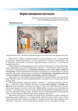 Бібліотеки 151
Форми поширення мистецтва
Справжнє мистецтво не має часових меж. Воно вічне.
Платон Майборода, український композитор
Поміркуємо разом.
Яка роль мистецтва врозвитку кожноїособистості окремо?
Новий музей мистецтв у Нью-Йорку знайшов незвичайний спосіб залучити дітей до художнього світу
Мистецтво є одним із найважливіших засобів пізнання світу і самопізнання
особистості. Твори мистецтва не тільки приносять естетичне задоволення, але
й сприяють досягненню духовного самовизначення особистості, її неповторної
індивідуальності.
Внутрішній світ людини формується залежно від діяльності, якою вона займа­
ється. Діяльність може бути спрямована назовні — на дійсність. Тоді вона про­
являється у таких формах, як пізнання оточуючого світу, його оцінка, праця та
спілкування. Також діяльність може бути спрямованою на особистість. У цьому
випадку діяльність виражається у процесах самотзнання, самооцшщ своїх дій,
думок та вчинків і самотворенш, тобто формує власну особистість.
Мистецтво не є ілюстрацією ані філософських, ані релігійних, ані політичних
ідей. Митець осмислює власні враження буття, втілюючи їх у своєму творі як ху­
дожню ідею.
Як мораль формує моральні норми, політика — політичні погляди, філосо­
фія — світогляд, наука створює фахівця, так мистецтво формує з людини осо­
бистість. Воно впливає одночасно на розум і серце, на людський дух у цілому.
Мистецтво формує цілісну особистість. Піфагорійці говорили, що мистецтво не
очищає, а облагороджує людську душу. Давньогрецький філософ Аристотель вва­
жав, що мистецтво очищає душу людини під час співпереживання стражданням
герою, якому довелося пройти через важкі випробування долі.
Мистецтво пробуджує творчий дух особистості, бажання й уміння творити за
законами краси, пробуджує у людині митця. Виготовляючи навіть чисто утилі­
тарні предмети (стіл, люстру, автомобіль), людина піклується і про користь, і про
зручність, і про красу. За законами краси створюється все, що робить людина.
 