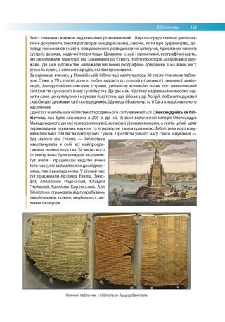 Бібліотеки 153
Зміст глиняних книжок надзвичайно різноманітний. Широко представлені диплома­
тичні документи, тексти договорів між державами, закони, звіти про будівництво, до­
повіді чиновників і навіть повідомлення розвідників чи шпигунів, присланих ними із
сусідніх держав, медичні твори тощо. Цікавими є, хай і примітивні, географічні карти,
які охоплювали території від Закавказзя до Єгипту, тобто простори ассірійської дер­
жави. До цих відомостей належали численні географічні довідники з назвами міст,
річок та країн, з описом народів, які там проживали.
За оцінками вчених, у Ніневійській бібліотеці налічувалось 30 тисяч глиняних табли­
чок. Отже, у VII столітті до н.е., тобто задовго до розквіту грецької і римської цивілі­
зацій, Ашшурбаніпал створив, справді, унікальну колекцію знань про навколишній
світ і життя сучасного йому суспільства. Це дає нам підставу надзвичайно високо оці­
нити саме це культурне і наукове багатство, що зібрав цар Ассірії, побачити духовні
скарби цієї держави та її попередників, Шумеру і Вавілону, та її багатонаціонального
населення.
Однією з найбільших бібліотек стародавнього світу вважається Олександрійська біб­
ліотека, яка була заснована в 290 р. до н.е. Зі всієї величезної імперії Олександра
Македонського до неї привозили сувої, написані різними мовами, а потім цілий штат
перекладачів тлумачив наукові та літературні твори грецькою. Бібліотека нарахову­
вала близько 700 тисяч папірусних сувоїв. Протягом усього часу свого існування —
без малого сім століть — бібліотека
накопичувала в собі всі найпрогре-
сивніші знання людства. За часів свого
розквіту вона була швидше академію.
Тут жили і працювали видатні вчені
того часу, які займалися як досліджен­
нями, так і викладанням. У різний час
тут працювали Архімед, Евклід, Зено-
дот, Аполлоній Родоський, Клавдій
Птолемей, Каллімах Киренський. Але
бібліотека страждала від пограбувань
завойовників, пожеж, недбалого став­
лення іновірців.
Глиняні таблички з бібліотеки Ашшурбаніпала
 