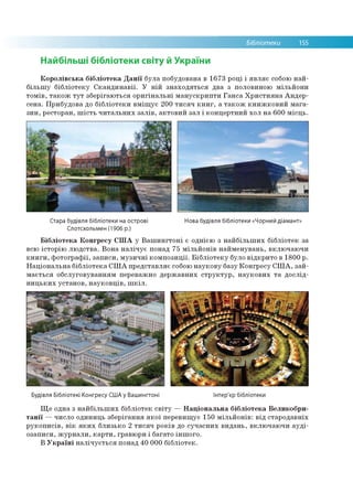 Бібліотеки 155
Найбільші бібліотеки світу й України
Королівська бібліотека Данії була побудована в 1673 році і являє собою най­
більшу бібліотеку Скандинавії. У ній знаходяться два з половиною мільйони
томів, також тут зберігаються оригінальні манускрипти Ганса Християна Андер­
сена. Прибудова до бібліотеки вміщує 200 тисяч книг, а також книжковий мага­
зин, ресторан, шість читальних залів, актовий зал і концертний хол на 600 місць.
Стара будівля бібліотеки на острові
Слотсхольмен (1906 р.)
Нова будівля бібліотеки «Чорний діамант»
Бібліотека Конгресу США у Вашингтоні є однією з найбільших бібліотек за
всю історію людства. Вона налічує понад 75 мільйонів найменувань, включаючи
книги, фотографії, записи, музичні композиції. Бібліотеку було відкрито в 1800 р.
Національна бібліотека США представляє собою наукову базу Конгресу США, зай­
мається обслуговуванням переважно державних структур, наукових та дослід­
ницьких установ, науковців, шкіл.
Будівля Бібліотекі Конгресу США у Вашингтоні Інтер'єр бібліотеки
Ще одна з найбільших бібліотек світу — Національна бібліотека Великобри­
танії — число одиниць зберігання якої перевищує 150 мільйонів: від стародавніх
рукописів, вік яких близько 2 тисяч років до сучасних видань, включаючи ауді-
озаписи, журнали, карти, гравюри і багато іншого.
В Україні налічується понад 40 000 бібліотек.
 