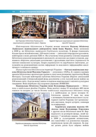 156 Форми поширення мистецтва
Зал Наукової бібліотеки Львівського
національного університету імені І. Франка
Будівля Одеської національної наукової бібліотеки
імені М. Горького
Найстарішою бібліотекою в У к р а їн і м о ж н а в в а ж а ти Наукову бібліотеку
Львівського національного університету імені Івана Франка. В о н а засно вана
в 1608 р . я к б іб л іо те к а л ь в ів сь ко го Є зу їтс ь к о го к о л е гіу м у . Ї ї ф о нди ста н о в л я ть
б іл ьш е тр ь о х м іл ь й о н ів к н и г , 120 ти с я ч з я к и х — у н ік а л ь н і ста р о д р у ки і р у к о п и си ,
н а й с та р іш і з я к и х д а то в а н і Х І І І с т. Н а суч асн о м у е та п і р о зв и тк у основні за в д ан н я
б іб л іо те к и зум о в л е н і н а п р я м ам и ї ї д ія л ь н о с ті, я к н ауко в о -д о слід н о ї у ста н о в и , дер­
ж ав н о го зб ер ігач а у н ік а л ь н и х р у к о п и с н и х і д р у к о в а н и х п а м ’я т о к у к р а їн с ь к о ї т а
св іто в о ї к н и ж к о в о ї к у л ь т у р и , тво р ів у к р а їн сь к о го т а за р уб іж н о го м и сте ц тв а , до­
к у м е н тів н а р із н о м а н ітн и х н о с ія х ін ф о р м а ц ії т а важ ли в о го ін ф о р м а ц ій н о -а н а л і­
ти ч н о го і о світн ьо го ц е н тр у.
Перша публічна бібліотека н а те р и то р ії У к р а їн и — Одеська національна нау­
кова бібліотека імені Максима Горького — засн о ван а у 1829 р . й є одним з к р а щ и х
зр а зк ів б іб ліо те ч н о ї а р х іте к т у р и к р а їн и в с т и л і н е о кл а си ц и зм у (а р х іте к то р Ф е д ір
Н е с т у р х ). С ьо го д н і н а й с та р іш а п у б л іч н а б іб л іо те к а У к р а їн и зб ер ігає у н ік а л ь н и й
р ізн о п лан о в и й п ’я ти м іл ь й о н н и й ф онд д о к у м е н тів з у с іх га л у зе й н а у к и м ай ж е н а
130 м о вах с в іт у , б уд уч и н е в ід ’ єм ною складово ю н а ц іо н а л ь н о ї і св іто в о ї к у л ь т у р н о ї
с п а д щ и н и . В о н а перебуває п ід охороною д ер ж ави і Ю Н Е С К О .
Національна бібліотека України імені Володимира Вернадського — б іб л іо ­
т е к а з найбільшим фондом України. В о н а н а л іч у є понад 15 м іл ь й о н ів 48 0 ти с я ч
к н и ж о к т а в хо д и ть до ч и сл а десяти найбільших національних бібліотек світу
і є н ай б ільш о ю за своєю площ ею б і­
б ліо теко ю к р а їн и . У н а ш час вона
є а к ти в н и м уч а сн и к о м н ауко во го і к у л ь ­
тур н о го ж и т т я У к р а їн и : т у т о р га н ізо в у­
ю ть в и с та в к и , тв о р ч і з у с т р іч і, сем ін ар и
т а к о н ф е р е н ц ії.
Харківська державна наукова біб­
ліотека імені Володимира Короленка
є др уго ю п іс л я б іб л іо те к и ім е н і В . Вер-
н ад сько го за розм іром ф о н д у , я к и й н а ­
р а хо в у є 7 м іл ь й о н ів в и д а н ь. Засн о в ан а
в 1886 р. к у л ь ту р н и м и а к т и в іс т а м и ,
я к і сам о стій н о і за допом огою го р о дян ,
Харківська державна наукова бібліотека ж е р тв у в а л и гр о ш і або к н и ж к и . З а пер-
імені В. Короленка ш і д е ся ть р о ків було зібрано м ай ж е
 