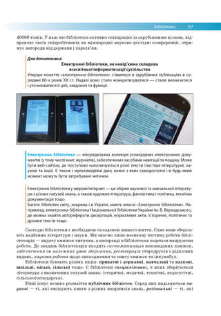 Бібліотеки 157
40000 томів. У наш час бібліотека активно співпрацює із зарубіжними вузами, від­
правляє своїх співробітників на міжнародні науково-дослідні конференції, отри­
мує нагороди від держави і харків’ян.
Для допитливих
Електронні бібліотеки, як невід'ємна складова
всесвітньої інформатизації суспільства
Уперше поняття «електронна бібліотека» з'явилося в зарубіжних публікаціях в се­
редині 80-х років ХХ ст. Надалі воно стало конкретизуватися — стали визначатися
і уточнюватися її цілі, завдання та функції.
Електронна бібліотека — впорядкована колекція різнорідних електронних доку­
ментів (у тому числі книг, журналів), забезпечених засобами навігації та пошуку. Може
бути веб-сайтом, де поступово накопичуються різні тексти (частіше літературні, на­
укові та інші). Є також і мультимедійні дані, кожні з яких самодостатні і в будь-який
момент можуть бути затребувані читачем.
Електронні бібліотеки у мережі Інтернет — це збірки наукової та навчальної літерату­
ри з різних галузей знань, а також художня література, фантастика і політика, технічна
документація тощо.
Багато бібліотек світу, зокрема і в Україні, мають власні «Електронні бібліотеки». На­
приклад, електронна бібліотека Національної бібліотеки України ім. В. Вернадського,
де можна знайти автореферати дисертацій, нормативні акти, історичні, політичні та
духовні тексти тощо.
Сьогодні бібліотеки є необхідною складовою нашого життя. Саме вони зберіга­
ють надбання літератури і науки. Ми знаємо лише незначну частину роботи біблі­
отекарів —видачу книжок читачам, а насправді в бібліотеках ведеться напружена
робота. До завдань бібліотекарів входить систематизація нововиданих книжок,
забезпечення їм належних умов зберігання, реставрація стародруків і рідкісних
видань, наукова робота щодо знаходження та опису книжок та інкунабул.
Бібліотеки бувають різних видів: приватні і державні, навчальні та наукові,
шкільні, міські, сільські тощо. Є бібліотеки спеціалізовані, в яких зберігається
література з визначених галузей знань: історичні, медичні, технічні, педагогічні,
сільськогосподарські.
Нині існує велике розмаїття публічних бібліотек. Серед них виділяються на­
укові — ті, які вміщують книги з різних напрямків знань, регіональні — ті, які
 