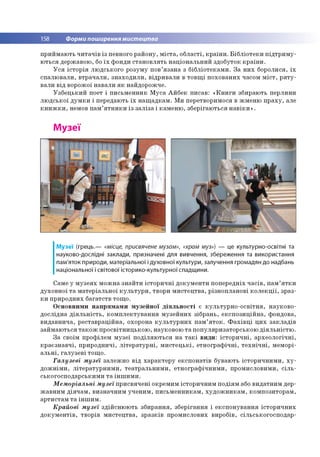 158 Форми поширення мистецтва
приймають читачів із певного району, міста, області, країни. Бібліотеки підтриму­
ються державою, бо їх фонди становлять національний здобуток країни.
Уся історія людського розуму пов’язана з бібліотеками. За них боролися, їх
спалювали, втрачали, знаходили, відривали в товщі похованих часом міст, ряту­
вали від ворожої навали як найдорожче.
Узбецький поет і письменник Муса Айбек писав: «Книги збирають перлини
людської думки і передають їх нащадкам. Ми перетворимося в жменю праху, але
книжки, немов пам’ятники із заліза і каменю, зберігаються навіки».
Музеї
Музеї (грець.— «місце, присвячене музам», «храм муз») — це культурно-освітні та
науково-дослідні заклади, призначені для вивчення, збереження та використання
пам'яток природи, матеріальної і духовної культури, залучення громадян до надбань
національної і світової історико-культурної спадщини.
Саме у музеях можна знайти історичні документи попередніх часів, пам’ятки
духовної та матеріальної культури, твори мистецтва, різнопланові колекції, зраз­
ки природних багатств тощо.
Основними напрямами музейної діяльності є культурно-освітня, науково-
дослідна діяльність, комплектування музейних зібрань, експозиційна, фондова,
видавнича, реставраційна, охорона культурних пам’яток. Фахівці цих закладів
займаються також просвітницькою, науковою та популяризаторською діяльністю.
За своїм профілем музеї поділяються на такі види: історичні, археологічні,
краєзнавчі, природничі, літературні, мистецькі, етнографічні, технічні, меморі­
альні, галузеві тощо.
Галузеві музеї залежно від характеру експонатів бувають історичними, ху­
дожніми, літературними, театральними, етнографічними, промисловими, сіль­
ськогосподарськими та іншими.
Меморіальні музеї присвячені окремим історичним подіям або видатним дер­
жавним діячам, визначним ученим, письменникам, художникам, композиторам,
артистам та іншим.
Крайові музеї здійснюють збирання, зберігання і експонування історичних
документів, творів мистецтва, зразків промислових виробів, сільськогосподар­
 