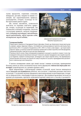 Музеї 159
ських продуктів, корисних копалин,
мінералів, рослин, тварин та інших ко­
лекцій, що характеризують природу,
господарство, історію, культуру та по­
бут населення даного краю.
На основі ансамблів, комплексів
пам’яток та окремих пам’яток приро­
ди, історії, культури та територій, що
становлять особливу історичну, наукову
і культурну цінність, можуть створюва­
тись історико-культурні заповідники,
музеї-заповідники, музеї просто неба,
меморіальні музеї-садиби.
Державний меморіальний музей
Михайла Грушевського
Історична довідка
Перші музеї з'явилися в Стародавній Греції у Дельфах, Олімпії, де зберігалися твори мистецтва
у храмах, замках, будинках зібрань. Систематичне колекціонування пам'яток мистецтва було
розпочато у ХVІ ст. та широко поширилось в XV!—XV!! ст. в Італії, а вже звідси — до інших країн
Європи. Однак, ці колекції зазвичай належали приватним особам: королям, багатим феодалам,
заможним купцям, тому доступ до них був обмежений.
Пройшло багато років, перш ніж держави усвідомили значущість музейної справи і стали під­
тримувати збільшення музейних колекцій. У власність музеїв передавали свої скарби королів­
ські будинки, приватні колекціонери, заповідали свої творчі вироби митці. Так формувались
великі музейні експозиції, які принесли славу їх націям, бо слугують підтвердженням шанобли­
вого ставлення до свого минулого.
З метою поширення знань про певні епохи і явища культури, привернення
більшої уваги до своїх експонатів музеї часто формують тимчасові пересувні екс­
позиції і демонструють їх у різних країнах світу.
Крім збереження і демонстрації цінних колекцій, музеї також пишаються
своєю науково-дослідницькою роботою, яка полягає у вивченні речових пам’яток
культури. У художніх музеях працюють мистецтвознавці та реставратори, істори­
ки та антропологи, етнографи та фольклористи. Дослідники проводять польові та
архівні дослідження, прагнуть відновити картину минулого у всьому її розмаїтті.
Екскурсія у національному музеї Експертиза картини у музеї Т. Шевченка
 