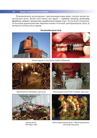 160 Форми поширення мистецтва
Різноманітність музеїв вражає: крім названих вище видів, існують цікаві спе­
ціалізовані музеї. Багато міст мають свої музеї — іграшок, вокзалу, шоколаду,
футболу, машин і механізмів, корабельної справи тощо. Усі ці музеї створюють­
ся палкими прихильниками збирання певних колекцій, щоб привернути увагу до
місцевості чи будь-якої справи.
Незвичайні музеї світу
Музей людського тіла Corpus. Лейдло. Нідерланди
Музей волосся. Каппадокія. Туреччина Міжнародний музей НЛО. Стамбул. Туреччина
Музей сміття. Найсолодший музей світу — Музей марципанів.
Нью-Йорк. США Сентендр. Угорщина
 