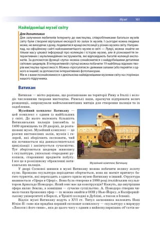 Музеї 161
Наивідоміші музеї світу
Для допитливих
Для залучення любителів Інтернету до мистецтва, співробітниками багатьох музеїв
світу були створені віртуальні екскурсії по залах їх музеїв. І сьогодні кожна людина
може, не виходячи з дому, подивитися кращі експозиції у різних музеях світу. Наприк­
лад, на офіційному сайті найзнаменитішого музею в світі — Луврі, можна знайти не
тільки масу цікавої інформації про колекцію і історію музею, але й різноманіття ін­
терактивних і мультимедійних інструментів, які відповідають багатій колекції експо­
натів. За допомогою функції «лупа» можна ознайомитися з найдрібнішими деталями
світових шедеврів. В інтерактивній стрічці можна побачити 19 найбільш відомих тво­
рів мистецтва гарної якості. Можна «прогулятися» деякими залами (або перейти з од­
ного в інший) за допомогою інтерактивних фотопанорам.
Ми ж з вами познайомимося з декількома найвідомішими музеями світу на сторінках
нашого підручника.
Ватикан
В а т и к а н — м істо -д е р ж ав а , щ о ро зташ о ване н а те р и то р ії Р и м у в Іт а л ії і воло­
д іє ч и сл ен н и м и тво р ам и м и сте ц тв а . Р и м с ь к і п а п и , п р а гн у ч и п ід тр и м а ти велич
р е зи д е н ц ії, за п р о ш ув ал и н а й та л а н о в и тіш и х м и тц ів д л я ство р ен н я п а л а ц ів т а їх
оздоблення.
М у зе й н и й к о м п л е к с В а т и к а н у —
цей к о м п л е к с є о дним із н а й б іл ь ш и х
у с в іт і. Д о ньо го н а л е ж а ть б іл ь ш іс т ь
В а т и к а н с ь к и х п а л а ц ів (а н сам б л ь із
1 4 00 п р и м іщ е н ь т а 20 д в о р ів ), де р о зта ­
ш о в а н і м у з е ї. М узе й н и й к о м п л е к с — це
р о зси п в и с та в к о в и х з а л ів , м у зе їв і г а ­
ле р е й , я к і зб е р іга ю ть е к с п о н а ти , ч и й
в ік п о ч и н а є ть с я в ід д а в н ь о є ги п е тсь к о ї
ц и в іл із а ц ії і з а к ін ч у є т ь с я с у ч а с н іс тю .
Т у т зб е р іга ю ть ся ш едевр и ж и в о п и су
і с к у л ь п т у р и , у н ік а л ь н і ста р о д а в н і р у ­
к о п и с и , с та р о в и н н і п р ед м ети п о б у ту .
І все це в р о зк іш н о м у о б р ам лен н і в а т и ­
к а н с ь к и х п а л а ц ів .
У дво рі С основої ш и ш к и в м у зе ї В а т и к а н у м о ж н а по б ачити в е л и к у зо ло ту
к у л ю . Б р о н зо ва с к у л ь п т у р а періодично о б е р тається , вона я к м а гн іт п р и т я гу є ба­
га то т у р и с т ів , я к і п е р е хо д ять з одного к р и л а м узею В а т и к а н у в ін ш и й . С т р у к ту р а
н а зи в а є ть с я «С ф ер а в С ф е р і» . В о н а б ула ство рена в 19 90 р о ц і іт а л ій с ь к и м с к у л ь п ­
тором А р н ал ь д о П омодоро. Я к и й сенс м ає ц я к о н с тр у к ц ія ? К а ж у т ь , щ о в н у тр іш н я
сф ера я в л я є З е м л ю , а зо в н іш н я — суч асн е су с п іл ь с тв о . А . Помодоро ство рив ч и ­
м ало т а к и х бронзових сфер — їх м о ж н а зн а й ти в О О Н у Н ь ю -Й о р к у , в К а л іф о р н ій ­
сь ко м у у н ів е р с и те ті в Б е р к л і, в Т р ін іт і- к о л е д ж і в Д у б л ін і, а т а к о ж в Іс п а н ії.
В ід л ік м у зе ї В а т и к а н у в е д уть з X V I с т . Т и т у л за сн о в н и к а н а л е ж и ть П а п і
Ю л ію I I : сам е в ін придб ав п е р ш и й е к сп о н а т к о м п л е к с у — с к у л ь п т у р у з м а р м ур у
« Л а к о о н і його с и н и » , я к а до цього ч а с у є о дним з н а й п о п у л я р н іш и х об’ є к т ів ва-
Музейний комплекс Ватикану
 