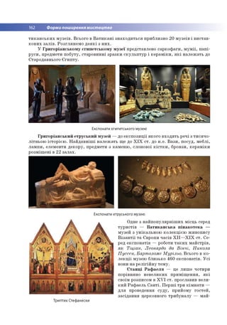 162 Форми поширення мистецтва
т и к а н с ь к и х м у з е їв . В сьо го в В а т и к а н і з н а х о д и ть с я п р и б ли зн о 20 м у зе їв і в и с та в ­
к о в и х з а л ів . Р о згл я н е м о д е я к і з н и х .
У Г р и го р іа н с ь к о м у єги п е тс ь к о м у м у зе ї представлен о са р к о ф а ги , м у м ії, п а п і­
р у с и , предм ети п о б уту, стар о в и н н і зр а зк и с к у л ь п т у р і к е р а м ік и , я к і н а л е ж а ть до
Старо давнього Є ги п т у .
Експонати єгипетського музею
Г р и го р іа н с ь к и й е тр у с ь к и й м у зе й — до е к с п о з и ц ії я к о го в хо д я ть р ечі з ти с я ч о ­
л ітн ь о ю іс то р іє ю . Н а й д а в н іш і н а л е ж а ть щ е до X I X с т . до н .е . В а з и , п о суд , м еб лі,
л а м п и , елем енти д е к о р у, пр едм ети з к ам е н ю , слонової к іс т к и , бронзи, к е р а м ік и
р о зм іщ е н і в 22 з а л а х .
Експонати етруського музею
О дне з н а й п о п у л я р н іш и х м ісц ь серед
т у р и с т ів — В а т и к а н с ь к а п ін а к о т е к а —
м узей з у н ік а л ь н о ю к о л е к ц ією ж и в о п и су
В із а н т ії т а Є вропи ч а сів X I I — X I X с т. С е ­
ред е ксп о н а тів — роботи т а к и х м а й стр ів ,
я к Тіціан, Леонардо да В ін ч і, Н икола
П уссен, Бартоломе М урільо. В сьо го в к о ­
л е к ц ії м узею б ли зько 46 0 е к с п о н а тів . У с і
вони н а р е л ігій н у те м у .
С т а н ц і Р а ф а е л я — це л и ш е чо тири
п о р ів н ян о н е в е л и к и х п р и м іщ е н н я , я к і
своїм розписом в X V I с т . про славив в е л и ­
к и й Р а ф а е л ь С а н т і. П е р ш і тр и к ім н а т и —
д л я проведення с у д у , п р и й о м у го сте й ,
за сід а н н я церковного тр и б у н а л у — м а й ­
Триптих Стефанески
 