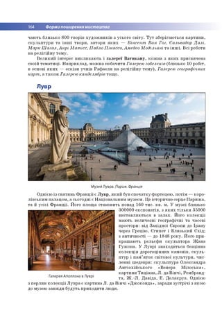 164 Форми поширення мистецтва
ч а ю ть б л и зь ко 8 0 0 тв о р ів х у д о ж н и к ів з усьо го с в іт у . Т у т зб е р іга ю ть ся к а р т и н и ,
с к у л ь п т у р и т а ін ш і тв о р и , авто р и я к и х — Вінсент В а н Гог, Сальвадор Д алі,
М а р к Ш а га л , А нрі М ат ісс, П абло П ікассо , Амедео М одільяні т а ін ш і. В с і роботи
н а р е л ігій н у те м у .
В е л и к и й ін тер е с в и к л и к а ю ть і га л е р е ї В а т и к а н у , к о ж н а з я к и х п р и св яч е н а
своїй те м а т и ц і. Н а п р и к л а д , м о ж н а по б ач и ти Галерею гобеленів (б ли зько 10 р о б іт,
в основі я к и х — е с к ізи у ч н ів Р а ф а е л я н а р е л ігій н у т е м у ), Галерею географічних
карт , а т а к о ж Галерею канделябрів то щ о .
Лувр
Музей Лувра. Париж. Франція
О дн ією із св я ти н ь Ф р а н ц ії є Л у в р , я к и й був с п о ч а тк у ф о ртецею , п о тім — кор о ­
л ів с ь к и м п а лац о м , а сьо го д н і є Н а ц іо н а л ь н и м м узе єм . Ц е істо р и ч н е серце П а р и ж а ,
т а й у с іє ї Ф р а н ц ії. Й ого п л о щ а стан о в и ть понад 160 т и с . к в . м . У м у зе ї б ли зько
3 0 0 0 0 0 е к сп о н а тів , з я к и х т іл ь к и 3 5 000
в и с та в л я ю ть ся в з а л а х . Й ого к о л е к ц ії
м аю ть в ел и ч е зн і ге о гр а ф іч н і т а часові
п ро стор и: в ід З а х ід н о ї Європи до Ір а н у
через Г р е ц ію , Є ги п е т і Б л и з ь к и й С х ід ;
з а н ти ч н о с ті — до 1848 р о к у . Й ого п р и ­
к р а ш а ю ть р ельєф и с к у л ь п то р а Ж а н а
Г у ж о н а . У Л у в р і зн а х о д и ть ся б езц ін н а
к о л е к ц ія д о р о го ц ін н и х к а м е н ів , с к у л ь ­
п ту р і п а м ’я т о к св іто в о ї к у л ь т у р и , ч и с ­
л е н н і ш едевр и : с к у л ь п т у р а О ле ксан д р а
А н т іо х ій с ь к о го «В ен ер а М іл о с ь к а » ,
к а р ти н и Т и ц іа н а , Л . да В ін ч і, Рем бранд-
Палерея Аполлона в Луврі т а , Ж .- Л . Д а в ід а , Е . Д е л а к р у а . О днією
з п ер ли н к о л е к ц ії Л у в р а є к а р ти н а Л . д а В ін ч і « Д ж о к о н д а », заради з у с тр іч і з яко ю
до м узею за в ж д и б уд уть п р и х о д и ти л ю д и .
 