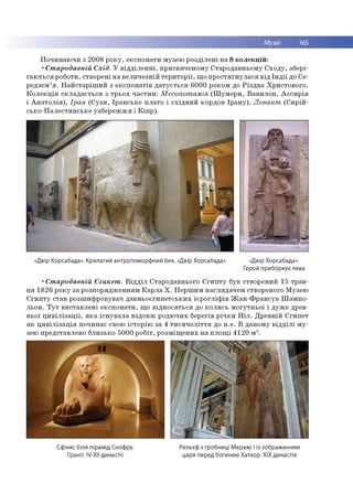 Музеї 165
Починаючи з 2008 року, експонати музею розділені на 8 колекцій:
•Стародавній Схід. У відділенні, присвяченому Стародавньому Сходу, збері­
гаються роботи, створені на величезній території, що простягнулася від Індії до Се-
редзем’я. Найстаріший з експонатів датується 6000 роком до Різдва Христового.
Колекція складається з трьох частин: Месопотамія (Шумери, Вавилон, Ассирія
і Анатолія), Іран (Сузи, Іранське плато і східний кордон Ірану), Левант (Сирій-
сько-Палестинське узбережжя і Кіпр).
«Двір Хорсабада». Крилатий антропоморфний бик. «Двір Хорсабада» «Двір Хорсабада».
Герой приборкує лева
•Стародавній Єгипет. Відділ Стародавнього Єгипту був створений 15 трав­
ня 1826 року за розпорядженням Карла X. Першим наглядачем створеного Музею
Єгипту став розшифровувач давньоєгипетських ієрогліфів Жан-Франсуа Шампо-
льон. Тут виставлені експонати, що відносяться до колись могутньої і дуже древ­
ньої цивілізації, яка існувала вздовж родючих берегів річки Ніл. Древній Єгипет
як цивілізація починає свою історію за 4 тисячоліття до н.е. В даному відділі му­
зею представлено близько 5000 робіт, розміщених на площі 4120 м2.
Сфінкс біля пірамід Снофру.
Граніт. IV-XN династії
Рельєф з гробниці Мережі I із зображенням
царя перед богинею Хатхор. XIX династія
 