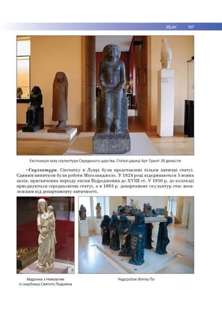 Музеї 167
Експозиція залу скульптури Середнього царства. Статуя цариці Арт. Граніт. XII династія
•Скульптури. Спочатку в Луврі були представлені тільки античні статуї.
Єдиним винятком були роботи Мікеланджело. У 1824 році відкриваються 5 нових
залів, присвячених періоду епохи Відродження до XVIII ст. У 1850 р. до колекції
приєднуються середньовічні статуї, а в 1893 р. департамент скульптур стає неза­
лежним від департаменту античності.
Мадонна з Немовлям
зі скарбниці Святого Людовіка
Надгробок Філіпа По
 