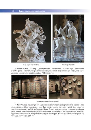 168 Форми поширення мистецтва
Н.-С. Адам «Прометей» Кентавр Фурієтті
• Мистецтво ісламу. Департамент мистецтва ісламу був створений
у 2003 році і містить твори ісламської цивілізації від Іспанії до Індії, від заро­
дження ісламської цивілізації до XIX століття.
Зали музею «Мистецтва ісламу»
• Предмети мистецтва. Один із найбагатших департаментів музею, чия
колекція постійно поповнюється. Тут представлені світські і релігійні коштов­
ності, статуетки, меблі, гобелени. Зали Лувру привертають глядача не тільки
розкішним оздобленням і красою музейних експонатів, а й складністю архітек­
турних конструкцій, яскравою палітрою кольорів. Колекція охоплює період від
Середньовіччя до XIX ст.
 