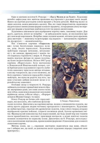 Імпресіонізм 17
Одне зі значних полотен О. Ренуара — «Бал у Мулен де ла Галет». Художник
начебто зафіксував своє миттєве враження від строкатої і рухливої маси людей.
Важко на відстані розгледіти кожен предмет у безлічі деталей. Майстер малює їх
лише загалом, немов дивлячись здалеку. Він, як і інші імпресіоністи, відмовився
від ретельного виписування форми кожного предмету, зосередивши увагу на пере­
дачі цієї форми в трепетних відблисках того чи іншого висвітлення.
Художника хвилювала ідея відобразити коротку мить, хвилинну подію. Для
цього, здається, нічого не потрібно — ні вибудовувати сцену, ні піклуватися про
дії і взаємодії персонажів. Потрібно лише схопити момент, втілити ідеал прагнень
двох мистецтв — живопису та фотографії: від першого — натхненність сприйнят­
тя, від другого — «моментальність».
Так з’явилася картина «Парасоль­
ки»: гучна багатолюдна паризька вули­
ця, дощ, безліч парасольок. Художник
майстерно передав метушню, штовхани­
ну і, як завжди, французьку і навіть чи­
сто паризьку чарівність і шарм. О. Ренуар
навіть відсікає фігури по краях полотна,
як буває на фотознімках. Коли в 1917 році
картина «Парасольки» була виставлена
в Лондонській Національній галереї, сот­
ні британських художників і просто люби­
телів живопису прислали митцю вітання,
в якому говорилося, що з того моменту, як
його картина з’явилася серед робіт старих
майстрів, ми відчули радість від того, що
наш сучасник зайняв належне місце в єв­
ропейському живописі.
Особливе місце в творчості О. Ренуара
займають поетичні і привабливі жіночі обра­
зи: внутрішньо різні, але зовні злегка схожі
між собою, вони немов відзначені загальним
відбитком епохи («Після обіду», «Портрет
актриси Жанни Самарі» та інші).
Огюст Ренуар не бачив себе серед вит­
ворів, які шокують, або глибоких філософ- О Ренуар «Парас°льки»
ських полотен. Дивлячись на картини митця, можна з упевненістю сказати, що
автор просто дарував людям частинку прекрасного і неповторного. Художник
не любив трагічні, героїчні або драматичні сюжети, тому в його творах яскраво
відображені красиві пейзажі, іскристі посмішки дітей, букети ароматних кві­
тів. Французький живописець був переконаний, що будь-який твір має тішити
своєю привабливістю, веселим і приємним настроєм, а нудні життєві сюжети
повинні залишатися на задньому плані. Дивлячись на О. Ренуара, насолоджу­
єшся насиченими відтінками, правильними формами і близькими для кожного
сюжетами картин.
Митець казав, що «...справжнє мистецтво підноситься над вами, обволі­
кає і забирає вас, це засіб, за допомогою якого художник передає глядачеві свою
пристрасть».
 