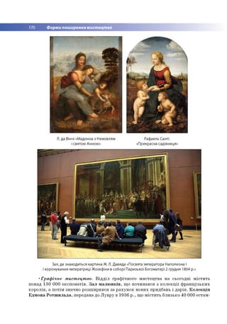 170 Форми поширення мистецтва
Л. да Вінчі «Мадонна з Немовлям Рафаель Санті.
і святою Анною» «Прекрасна садівниця»
Зал, де знаходиться картина Ж. Л. Давида «Посвята імператора Наполеона I
і коронування імператриці Жозефіни в соборі Паризької Богоматері 2 грудня 1804 р.»
•Граф ічне мистецтво. В ід д іл гр аф іч н о го м и сте ц тв а н а сьо го д н і м іс т и ть
понад 130 00 0 е к сп о н а тів . З а л м а л ю н к ів , щ о п о ч и н ався з к о л е к ц ії ф р а н ц у зь к и х
к о р о л ів , а п о тім значно р о зш и р и в ся за р а х у н о к н о в и х придбань і д ар ів . К о л е к ц ія
Е д м о н а Р о т ш и л ь д а , передана до Л у в р у в 1936 р ., щ о м іс т и ть б ли зько 40 00 0 естам -
 
