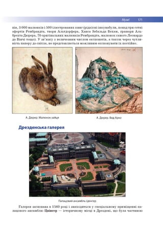 Музеї 171
п ів , 3 0 0 0 м а л ю н к ів і 500 іл ю стр о в а н и х к н и г (р ід к іс н і ін к у н а б у л и , понад тр и со тн і
о ф ортів Р ем б р а н д та , тво ри А л ь тд о р ф е р а , Х а н с а Зеб альд а Б е х а м , гравю ри А л ь ­
б р ехта Д ю р ер а, 70 о р и гін а л ь н и х м а л ю н к ів Р ем б р а н д та , м алю н о к сам ого Л еонардо
д а В ін ч і то щ о ). У зв ’я з к у з в ели чезн и м ч и слом е к сп о н а тів , а т а к о ж через ч у т л и ­
в іс ть п ап ер у до с в іт л а , не п р е д ста в л я є ть с я м о ж л и в и м е ксп о н ув ати їх п о стій н о .
А. Дюрер. Малюнок зайця
Дрезденська галерея
А. Дюрер. Вид Арко
Палацовий ансамбль Цвінгер
Га л е р е я засн о ван а в 1 5 60 р о ц і і зн а х о д и ть с я у сп е ц іал ь н о м у п р и м іщ е н н і п а ­
лацового ан сам б лю Ц в ін ге р — істо р и ч н о м у м іс ц і в Д р е зд е н і, щ о б ул а ч асти н о ю
 