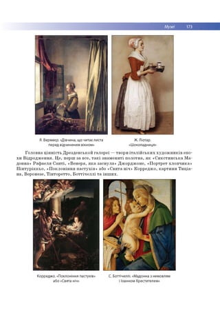Музеї 173
Я. Вермеєр. «Дівчина, що читає листа
перед відчиненим вікном»
Ж. Ліотар.
«Шоколадниця»
Го л о в н а ц ін н іс т ь Д р е зд е н сь к о й га л е р е ї — тво р и іт а л ій с ь к и х х у д о ж н и к ів епо­
х и В ід р о д ж е н н я . Ц е , п ер ш за в се, т а к і з н а м е н и ті п о л о тн а , я к « С и к с т и н с ь к а М а ­
дон на» Р а ф а е л я С а н т і, « В е н е р а , я к а за сн у л а » Д ж о р д ж о н е , «П о р тр е т хл о п ч и к а »
П ін т у р ік к ь о , « П о к л о н ін н я п а с т у х ів » або « С в я т а н іч » К о р р е д ж о , к а р ти н и Т и ц іа -
н а , В ер о н езе, Т ін т о р е т то , Б о т т іч е л л і т а ін ш и х .
Корреджо. «Поклоніння пастухів» С. Боттічеллі. «Мадонна з немовлям
або «Свята ніч» і Іоанном Хрестителем»
 
