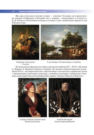 174 Форми поширення мистецтва
Щ е одна у н ік а л ь н а к о л е к ц ія га л е р еї — ж и в о п и с Г о л л а н д ії, я к а п р е д ста вл е ­
н а тво р ам и Р ем б р а н д та (« Б л у д н и й си н у та в е р н і» , «А в то п о р тр е т із С а с к іє ю » ),
П . П . Р уб е н са (« П о л ю в а н н я н а веп р а») т а ін ш и х і одне з н а й б іл ь ш и х зіб р ан ь Я . ван
Р е й с д а л я то щ о .
Рембрандт. «Автопортрет
з Саскією»
Я. ван Рейсдал. «Річковий пейзаж з погребом»
Н е м ен ш ц ік а в а Д р е зд ен сь к а зб ір к а н ім е ц ь к и х м а й стр ів X V — X V I с т . Ц е твори
А . Д ю рера, Л . К р а н а х а С тар ш о го т а ін ш и х . Д о ч у д о в и х к а р ти н н ім е ц ь к и х х у д о ж ­
н и к ів X V I с т ., я к і зб е р іга л и ся щ е в « К у н стк а м е р і» са к с о н с ь к и х к у р ф ю р с тів , разом
з д и в о в и ж н и м и м о р ськи м и м у ш л я м и і х и тр и м и м у зи ч н и м и с к р и н ь к а м и , н а л е ­
ж и т ь н а п и сан и й Ган со м Го льбейно м М о лодш им «П о р тр ет Ш а р л я де М о р е тта ».
Л. Кранах Старший. Портрет лікаря
Йоханеса Цуспініана
Гольбейн Молодший.
Портрет Шарля де Моретта
 