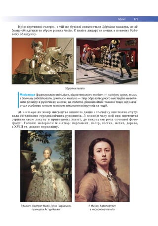 Музеї 175
К р ім к а р ти н н о ї га л е р е ї, в т ій ж е б у д ів л і зн а х о д и ть с я Збройна палат а, де з і­
брано о б л ад ун ки т а зброю р із н и х ч а с ів . Є н а в іть л и ц а р і н а к о н я х в повном у бойо­
вом у о б л а д ун к у.
Збройна палата
Мініатюра (французькою m iniature, від латинського m inium — «мініут, сурик, якими
в давнину оздоблювали рукописні книги») — твір образотворчого мистецтва невели­
кого розміру в рукописах, книгах, на полотні, різноманітній тканині тощо, відзнача­
ється особливо тонкою технікою виконання візерунків та подій.
М ініат ю ра я к ж а н р м и с т е ц тв а в и н и к л а давно і с п о ч а тк у в и к л ю ч н о с л у г у ­
в а л а с в іт л и н а м и с е р е д н ь о в іч н и х р у к о п и с ів . З п л и н о м ч а с у цей в и д м и с те ц тв а
о тр и м ав свою л а к у н у в п р и в а тн о м у ж и т т і, де в и к о н у в а в р о ль с у ч а с н о ї ф о то ­
г р а ф ії. Г о л о в н і м а те р іа л и м ін іа т ю р : п е р га м е н т, п а п ір , к іс т к а , м е т а л , дерево,
з X V I I I с т . додано п о р ц е л я н у .
Р. Менгс. Портрет Марії-Луїзи Пармської, Р. Менгс. Автопортрет
принцеси Астурійської в червоному пальто
 