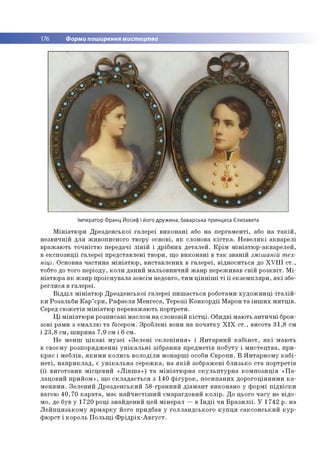 176 Форми поширення мистецтва
Імператор Франц Йосиф і його дружина, баварська принцеса Єлизавета
М ін іа тю р и Д р е зд ен сько ї га л е р е ї в и к о н а н і або н а п е р га м е н ті, або н а т а к ій ,
н е зв и ч н ій д л я ж и в о п и сн о го тво р у о сно ві, я к слонова к іс т к а . Н е в е л и к і ак в а р е л і
в р аж аю ть то ч н істю передачі л ін ій і д р іб н и х д е тал е й . К р ім м ін іа тю р -а кв а р е л е й ,
в е к сп о з и ц ії га л е р еї п р е д ста вл ен і тв о р и , щ о в и к о н а н і в т а к зв а н ій зміш аній т ех­
ніці. О сновна ч а сти н а м ін іа тю р , в и ста в л е н и х в га л е р е ї, в ід н о си ть ся до X V Ш с т .,
тобто до то го п е р іо д у, к о л и д ан и й м альо в н и ч и й ж а н р переж ивав св ій р о з к в іт . М і­
н іа тю р а я к ж а н р п р о існ у в а л а зо всім недовго, ти м ц ін н іш і т і ї ї е к зе м п л я р и , я к і збе­
р е гл и с я в га л е р е ї.
В ід д іл м ін іа тю р Д р е зд ен сько ї га л е р еї п и ш а є ть с я роботам и х у д о ж н и ц і-іт а л ій -
к и Р о зальб и К а р ’ єр и , Р а ф а е л я М ен ге са, Т е р е з іі К о н к о р д ії М арон т а ін ш и х м и тц ів .
Серед сю ж е тів м ін іа тю р п ер еваж аю ть п о р тр ети .
Ц і м ін іа тю р и р о зп и са н і м аслом н а сло н о вій к іс т ц і. О бидві м аю ть а н ти ч н і брон­
зо ві рам и з ем аллю т а бісером . Зр о б лен і вони н а п о ч а тк у Х І Х с т ., ви со та 3 1 ,8 см
і 2 3 ,8 см , ш и р и н а 7 ,9 см і 6 см .
Н е м е н ш ц ік а в і м у зе ї « З е л е н і с к л е п ін н я » і Я н т а р н и й к а б ін е т , я к і м а ю ть
в сво єм у р о зп о р я д ж е н н і у н ік а л ь н і зіб р а н н я п р е д м е тів п о б уту і м и с те ц тв а , п р и ­
к р а с і м е б л ів , я к и м и к о л и сь в о л о д іл и м о н а р ш і особи Є в р о п и . В Я н т а р н о м у к а б і­
н е т і, н а п р и к л а д , є у н ік а л ь н а с е р е ж к а , н а я к ій зо б р аж ен і б л и зь ко с та п о р тр е тів
( її в и го то в и в м ісц е в и й « Л ів ш а » ) т а м ін іа тю р н а с к у л ь п т у р н а к о м п о зи ц ія « П а ­
л а ц о в и й п р и й о м » , щ о с к л а д а є т ь с я з 140 ф ігу р о к , п о си п а н и х д о р о го ц ін н и м и к а ­
м е н я м и . З е л е н и й Д р е зд е н сь к и й 5 8 -гр а н н и й д іа м а н т в и ко н а н о у ф о р м і п ід в іс к и
ваго ю 4 0 ,7 0 к а р а т а , м ає н а й ч и с т іш и й см а р агд о ви й к о л ір . Д о цього ч а су не в ід о ­
м о, де був у 1 7 2 0 р о ц і зн а й д е н и й цей м ін е р а л — в Ін д ії чи Б р а з и л ії. У 1 7 4 2 р . н а
Л е й п ц и зь к о м у я р м а р к у його придбав у го л л а н д сь к о го к у п ц я с а к с о н с ь к и й к у р ­
ф ю р ст і ко р о ль П о л ь щ і Ф р ід р іх - А в г у с т .
 