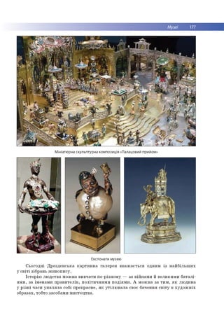 Музеї 177
Мініатюрна скульптурна композиція «Палацовий прийом»
Експонати музею
С ьо го д н і Д р е зд ен сь ка к а р ти н н а гале р ея в в а ж а єть ся одним із н а й б іл ь ш и х
у с в іт і зіб р ан ь ж и в о п и су .
Істо р ію л ю д ств а м о ж н а в и в ч ати по -р ізн ом у — за в ій н а м и й в е л и к и м и б а та л і­
я м и , за ім е н а м и п р а в и те л ів , п о л іти ч н и м и п о д ія м и . А м о ж н а за т и м , я к л ю д и н а
у р із н і ч аси у я в л я л а собі п р е кр асн е , я к у т іл ю в а л а своє б аченн я с в іт у в х у д о ж н іх
о б р азах, тобто засобам и м и сте ц тв а .
 