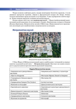 178 Форми поширення мистецтва
Твори в е л и к и х м а й стр ів д аю ть л ю д ям невичерпне б агатств о в р аж ен ь. І к о л и
д и в и ш с я п р е к р асн і к а р т и н и , зіб р ан і в Д р е зд е н сь к ій га л е р еї або Л у в р і, б ач и ш ,
с к іл ь к и н а тх н е н н о ї п р а ц і в клад ен о в ц і тв о р ін н я . У н и х відображ ено ж и т т я наро­
д у . В о н и ство р ен і народом і п о в и н н і н а л е ж а ти н ар о ду.
К о ж н а к р а їн а с в іт у м ає свої н а ц іо н а л ь н і м у зе ї — П радо (н а й в ід о м іш и й н а ц іо ­
н а л ь н и й м узей ж и в о п и су й с к у л ь п т у р и ) у Іс п а н ії, Н а ц іо н а л ь н а гале р ея в Л о н д о н і
(В е л и к а Б р и т а н ія ), М етр о п о літен -м узей у С Ш А то щ о . Н и м и п и ш а ю ть ся і п р о п о н у­
ю ть ін о зе м ц я м д л я о зн ай о м лен н я з н ац іо н альн о ю к у л ь ту р о ю .
Метрополітен-музей
Метрополітен-музей. Нью-Йорк. США
У Н ь ю -Й о р ку (С Ш А ) р о зташ о в ан и й один із н а й б іл ь ш и х і ч е тве р ти й за в ід в ід у ­
в а н істю х у д о ж н ій м узей с в іт у — М е тр о п о л іте н -м узе й . В ін іс н у є н а к о ш ти спонсо­
р ів т а д а р у в а л ь н и к ів при н е в е л и к ій д е р ж а в н ій п ід тр и м ц і.
Відділи Метрополітен-музею
• Американського декоративного
мистецтва
• Американського живопису і скульптури
• Зброї та обладунків • Мистецтва Африки, Океанії та Америки
• Стародавнього близькосхідного
мистецтва
• Мистецтва Азії
• Середньовічна Галерея (The Cloisters) • Інститут костюма
• Малюнків та літографій • Давньоєгипетського мистецтва
• Європейського живопису • Європейської скульптури і декоративного
мистецтва
• Давньогрецького і римського мистецтва • Мистецтва ісламу
• Колекція Роберта Лемана • Бібліотеки
• Середньовічного мистецтва • Сучасного мистецтва
• М узичних інструментів • Фотографії
 