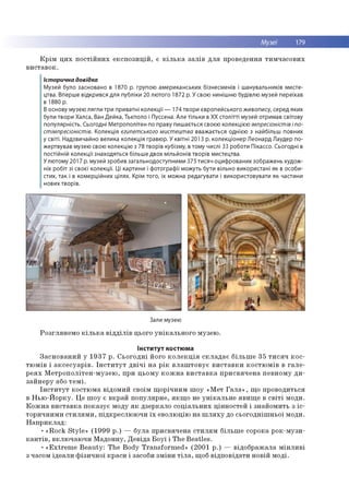 Музеї 179
К р ім ц и х п о с тій н и х е к с п о з и ц ій , є к іл ь к а за л ів д л я проведення ти м ч а со в и х
в и ста в о к .
Історична довідка
Музей було засновано в 1870 р. групою американських бізнесменів і шанувальників мисте­
цтва. Вперше відкрився для публіки 20 лютого 1872 р. У свою нинішню будівлю музей переїхав
в 1880 р.
В основу музею лягли три приватні колекції — 174 твори європейського живопису, серед яких
були твори Халса, Ван Дейка, Тьєполо і Пуссена. Але тільки в XX столітті музей отримав світову
популярність. Сьогодні Метрополітен по праву пишається своєю колекцією імпресіоністів іпо-
стімпресіоністів. Колекція єгипетського мистецтва вважається однією з найбільш повних
у світі. Надзвичайно велика колекція гравюр. У квітні 2013 р. колекціонер Леонард Лаудер по­
жертвував музею свою колекцію з 78 творів кубізму, в тому числі 33 роботи Пікассо. Сьогодні в
постійній колекції знаходяться більше двох мільйонів творів мистецтва.
У лютому 2017 р. музей зробив загальнодоступними 375 тисяч оцифрованих зображень худож­
ніх робіт зі своєї колекції. Ці картини і фотографії можуть бути вільно використані як в особи­
стих, так і в комерційних цілях. Крім того, їх можна редагувати і використовувати як частини
нових творів.
Зали музею
Р о згл я н е м о к іл ь к а в ід д іл ів цього у н ік а л ь н о го м узею .
Інститут костюма
З а с н о в а н и й у 1 9 3 7 р . С ь о го д н і його к о л е к ц ія с к л а д а є б іл ь ш е 35 т и с я ч к о с ­
тю м ів і а к с е с у а р ів . Ін с т и т у т д в іч і н а р ік в л а ш т о в у є в и с та в к и к о с тю м ів в га л е ­
р е я х М е тр о п о л іте н -м у з е ю , при ц ь о м у к о ж н а в и с т а в к а п р и с в я ч е н а п е в н о м у д и ­
за й н е р у або т е м і.
Ін с т и т у т ко стю м а відо м и й своїм щ о р іч н и м ш о у «М ет Г а л а » , щ о п р о во ди ться
в Н ь ю -Й о р ку . Ц е ш о у є в кр ай п о п у л я р н е , я к щ о не у н ік а л ь н е я в и щ е в с в іт і м оди.
К о ж н а в и с та в к а п о к а зу є м оду я к д зер кало с о ц іа л ь н и х ц ін н о сте й і зн ай о м и ть з іс ­
то р и ч н и м и с т и л я м и , п ід кр е слю ю ч и їх еволю цію на ш л я х у до сь о го д н іш н ь о ї м оди.
Н а п р и к л а д :
• « R o c k S ty le » (1 9 9 9 р .) — б ул а п р и св яч е н а с ти л я м б іл ьш е сорока р о к-м узи-
к а н т ів , в кл ю ч аю ч и М ад о н н у, Д е в ід а Б о у ї і T h e B e a tle s.
• « E x tre m e B e a u ty : T h e B o d y T ra n sfo rm e d » (2 0 0 1 р .) — в ід о б р а ж а ла м ін л и в і
з часом ід е а л и ф ізи ч н о ї кр аси і засоби зм ін и т іл а , щ об в ід п о в ід а ти н о вій м о д і.
 