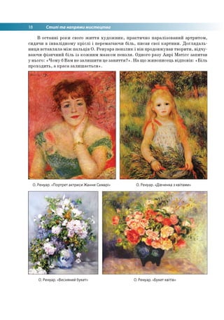 18 Стилі та напрями мистецтва
В останні роки свого життя художник, практично паралізований артритом,
сидячи в інвалідному кріслі і перемагаючи біль, писав свої картини. Доглядаль­
ниця вставляла між пальців О. Ренуара пензлик і він продовжував творити, відчу­
ваючи фізичний біль із кожним мазком пензля. Одного разу Анрі Матісс запитав
у нього: «Чому бВам не залишити це заняття?». На що живописець відповів: «Біль
проходить, а краса залишається».
О. Ренуар. «Портрет актриси Жанни Самарі» О. Ренуар. «Дівчинка з квітами»
О. Ренуар. «Весняний букет: О. Ренуар. «Букет квітів»
 