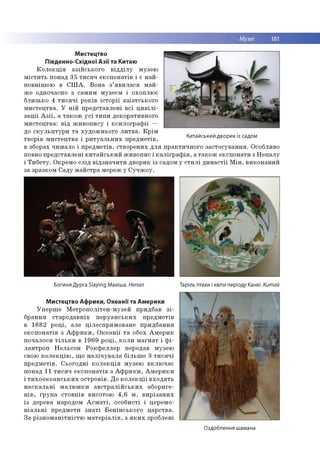 Мистецтво
Південно-Східної Азії та Китаю
К о л е к ц ія а зій сь к о го в ід д іл у м узею
м іс т и ть понад 35 т и с я ч е ксп о н а тів і є н а й ­
по вн іш о ю в С Ш А . В о н а з ’я в и л а с я м а й ­
ж е одночасно з сам им м узеєм і о хо плю є
б ли зько 4 т и с я ч і р о ків іс то р ії а зіа тсь к о го
м и сте ц тв а . У н ій п р е д ста вл ен і в сі ц и в іл і­
з а ц ії А з ії, а т а к о ж у с і ти п и деко р ати вн о го
м и сте ц тв а : в ід ж и в о п и су і к с и л о гр а ф ії —
до с к у л ь п т у р и т а ху д о ж н ьо го л и т в а . К р ім
тво р ів м и сте ц тв а і р и т у а л ь н и х п р е д м е тів ,
в зборах чи м ало і п р е д м е тів , ство р е н и х д л я п р а кти ч н о го за сто сув а н н я . О собливо
повно п р е д ста вл ен і к и та й с ь к и й ж и в о п и с і к а л іг р а ф ія , а т а к о ж е ксп о н ати з Н е п а л у
і Т и б е ту . О крем о с л ід в ід зн а ч и ти д во р и к із садом у с т и л і д и н а с т ії М ін , в и ко н а н и й
за зр азко м С ад у м а й стр а м ереж у С у ч ж о у .
Китайський дворик із садом
Богиня Дурга Slaying Махіша. Непал Таріль птахи і квіти періоду Канхі. Китай
Мистецтво Африки, Океанії та Америки
У п е р ш е М е тр о п о л іте н -м узе й придбав з і­
б р ан н я с та р о д а в н іх п е р у а н с ь к и х п р е д м е тів
в 18 82 р о ц і, але ц іл е сп р я м о в а н е п р и д б ан н я
е к с п о н а тів з А ф р и к и , О к е а н ії т а обох А м е р и к
п о ч ало ся т іл ь к и в 1 9 6 9 р о ц і, к о л и м а гн а т і ф і­
л а н тр о п Н е л ьсо н Р о к ф е л л е р передав м узею
свою к о л е к ц ію , щ о н а л іч у в а л а б іл ь ш е 3 т и с я ч і
п р е д м е тів . С ь о го д н і к о л е к ц ія м узею в к л ю ч а є
по над 11 т и с я ч е к с п о н а тів з А ф р и к и , А м е р и к и
і т и х о о к е а н с ь к и х о стр о в ів . Д о к о л е к ц ії в х о д я ть
н а с к а л ь н і м а л ю н к и а в с т р а л ій с ь к и х аб о р и ге­
н ів , гр у п а сто в п ів висото ю 4 ,6 м , в и р із а н и х
із дерева народом А с м а т і, о со б и сті і церем о­
н іа л ь н і п р ед м ети з н а т і Б е н ін с ь к о го ц а р ств а .
З а р із н о м а н іт н іс тю м а те р іа л ів , з я к и х зро б лені
Оздоблення шамана
 