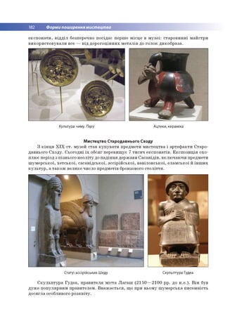 182 Форми поширення мистецтва
е к с п о н а ти , в ід д іл безперечно п о сід а є пер ш е м ісц е в м у з е ї: ста р о в и н н і м а й стр и
в и к о р и с то в у в а л и все — в ід д о р о го ц ін н и х м е та л ів до го л о к д и ко б р а за .
Культура чиму. Перу Ацтеки, кераміка
Мистецтво Стародавнього Сходу
З к ін ц я X I X с т . м узей став к у п у в а т и пр едм ети м и сте ц тв а і а р те ф а к ти С тар о ­
давнього С х о д у . С ьо го д н і їх о бсяг п ер евищ ує 7 ти с я ч е к сп о н а тів . Е к с п о з и ц ія о хо ­
п лю є період з п ізн ьо го н е о л іту до п а д ін н я д ер ж ави С а с а н ід ів , в кл ю ч аю ч и предм ети
ш у м е р с ь к о ї, х е т с ь к о ї, с а с а н ід с ь к о ї, а с с ір ій с ь к о ї, в а в іл о н с ь к о ї, е л а м ськ о ї й ін ш и х
к у л ь т у р , а т а к о ж в ел и ке чи сло пр ед м етів бронзового с т о л іт т я .
Статуї ассірійських Шеду Скульптура Гудеа
С к у л ь п т у р а Г у д е а , п р а в и те л я м іс та Л а га ш (2 1 5 0 — 21 00 рр. до н .е .). В ін був
д уж е п о п у л я р н и м п р ав и те ле м . В в а ж а є ть с я , щ о при н ьо м у ш ум е р сь к а п и се м н ість
д о с я гл а особливого р о з к в іт у .
 