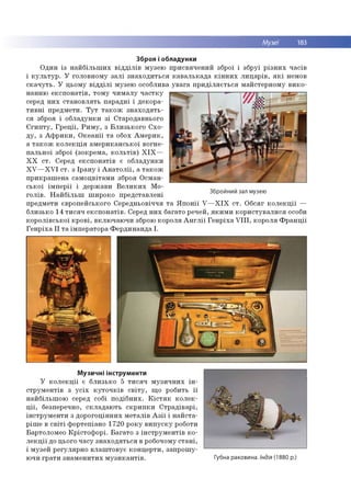 Музеї 183
Зброя і обладунки
О дин із н а й б іл ь ш и х в ід д іл ів м узею п р и св яч е н и й зброї і зб р уї р із н и х ч а сів
і к у л ь т у р . У го ло вно м у з а л і зн а х о д и ть ся к а в а л ь к а д а к ін н и х л и ц а р ів , я к і немов
с к а ч у ть . У ц ьом у в ід д іл і м узею особлива у в а га п р и д іл я є т ь с я м ай стер н о м у в и к о ­
нан н ю е к с п о н а тів , то м у ч и м а л у ч а с тк у
серед н и х с та н о в л я ть п а р ад н і і д еко р а­
т и в н і п р ед м ети . Т у т т а к о ж з н а х о д я ть ­
ся зброя і о б л ад ун ки з і Старо давнього
Є ги п т у , Г р е ц ії, Р и м у , з Б л и зь к о го С х о ­
д у , з А ф р и к и , О к е а н ії т а обох А м е р и к ,
а т а к о ж к о л е к ц ія ам е р и к а н сь к о ї во гн е­
п а л ь н о ї зброї (зо кр е м а, к о л ь т ів ) X I X —
X X с т . Серед е к сп о н а тів є о б л ад ун ки
X V — X V I с т . з Ір а н у і А н а т о л ії, а т а к о ж
п р и к р а ш е н а сам о ц в ітам и зброя О см ан ­
с ь к о ї ім п е р ії і д ер ж ави В е л и к и х М о­
го л ів . Н а й б іл ь ш ш и р о ко п р е д ста вл ен і
предм ети європ ейського С ер едн ьо віч чя т а Я п о н ії V — X I X с т . О б сяг к о л е к ц ії —
б ли зько 14 т и с я ч е к с п о н а тів . Серед н и х багато р ечей, я к и м и к о р и сту в а л и с я особи
к о р о л ів сь к о ї к р о в і, в кл ю ч аю ч и зброю ко р о ля А н г л ії Г е н р іх а V I I I , ко р о ля Ф р а н ц ії
Г е н р іх а I I т а ім п е р ато р а Ф е р д и н а н д а I.
Збройний зал музею
Музичні інструменти
У к о л е к ц ії є б ли зько 5 т и с я ч м у зи ч н и х ін ­
с тр у м е н тів з у с іх к у т о ч к ів с в іт у , щ о робить її
н ай б ільш о ю серед собі п о д іб н и х. К іс т я к к о л е к ­
ц ії, безперечно, ск л а д а ю ть с к р и п к и С тр а д ів а р і,
ін с тр у м е н ти з д о р о го ц ін н и х м е та л ів А з ії і н а й с та ­
р іш е в с в іт і ф о р теп іан о 1720 р о к у в и п у с к у роботи
Бартолом ео К р іс то ф о р і. Б а га то з ін с тр у м е н тів к о ­
л е к ц ії до цього ч а су з н а х о д я ть с я в робочому с т а н і,
і м узей р е гул яр н о в л а ш то в ує к о н ц е р ти , за п р о ш у­
ю чи гр а ти зн а м е н и ти х м у з и к а н т ів . Губна раковина. Індія (1880 р.)
 