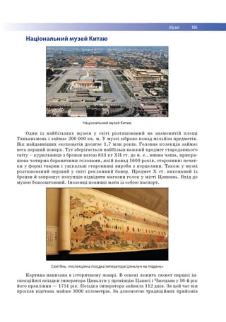 Музеї 185
Національний музей Китаю
Національний музей Китаю
О д и н із н а й б іл ь ш и х м у зе їв у с в іт і р о зта ш о в а н и й н а з н а м е н и т ій п л о щ і
Т я н ь а н ь м е н ь і за й м а є 2 0 0 0 0 0 к в . м . У м у з е ї зіб р ан о п о н ад м іл ь й о н п р е д м е тів .
В ік н а й д а в н іш и х е к с п о н а тів д о с я га є 1 ,7 м л н р о к ів . Г о л о в н а к о л е к ц ія за й м а є
весь п е р ш и й п о в е р х. Т у т зб е р іга є т ь с я н а й б іл ь ш в а ж к и й п р ед м ет стар о д а в н ьо го
с в іт у - к у р и л ь н и ц я з бронзи в аго ю 8 3 3 к г X I I с т . до н . е ., в и н н а ч а ш а , п р и к р а ­
ш е н а ч о ти р м а б а р а н я ч и м и го л о в а м и , я к ій п о н ад 1 6 0 0 р о к ів , с та р о в и н н і п е ч а т ­
к и у ф о р м і тв а р и н і у н ік а л ь н і с та р о в и н н і вироби з п о р ц е л я н и . Т а к о ж у м у зе ї
р о зта ш о в а н и й п е р ш и й у с в іт і р е к л а м н и й б анер . П р е д м е т X с т . в и к о н а н и й із
бронзи й за п р о ш у є п о к у п ц ів в ід в ід а т и м а га з и н го л о к у м іс т і Ц з и н а н ь . В х ід до
м узе ю б е з к о ш то в н и й . Ін о з е м ц і п о в и н н і м а ти із собою п а сп о р т.
Сюй Янь. «Інспекційна поїздка імператора Цяньлун на південь»
К а р т и н а н а п и са н а в істо р и ч н о м у ж а н р і. В о сно ві л е ж и т ь сю ж е т п е р ш о ї ін ­
с п е к ц ій н о ї п о їз д к и ім п е р а то р а Ц я н ь л у н у п р о в ін ц ію Ц з я н с і і Ч ж е ц з я н у 16-й р ік
його п р а в л ін н я — 1751 р ік . П о їз д к а ім п е р а то р а з а й н я л а 112 д н ів . З а цей час в ін
п р о їха в в ід с та н ь м а й ж е 3 0 0 0 к іл о м е т р ів . З а допом огою т р а д и ц ій н и х п р и й о м ів
 
