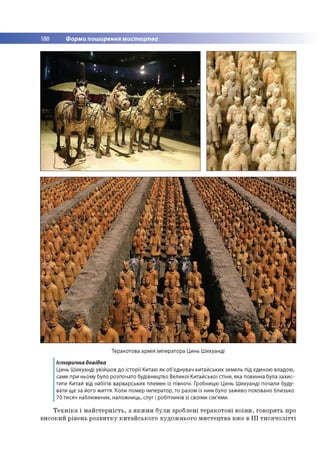 188 Форми поширення мистецтва
Теракотова армія імператора Цинь Шихуанді
Історична довідка
Цинь Шихуанді увійшов до історії Китаю як об'єднувач китайських земель під єдиною владою,
саме при ньому було розпочато будівництво Великої Китайської стіни, яка повинна була захис­
тити Китай від набігів варварських племен із півночі. Гробницю Цинь Шихуанді почали буду­
вати ще за його життя. Коли помер імператор, то разом із ним було заживо поховано близько
70 тисяч наближених, наложниць, слуг і робітників зі своїми сім'ями.
Т е х н ік а і м а й сте р н ість , з я к и м и б ули зроблені те р а ко то в і в о їн и , го во р ять про
в и со к и й р івен ь р о зв и тк у к и та й сь к о го ху д о ж н ьо го м и сте ц тв а вж е в I I I т и с я ч о л іт т і
 