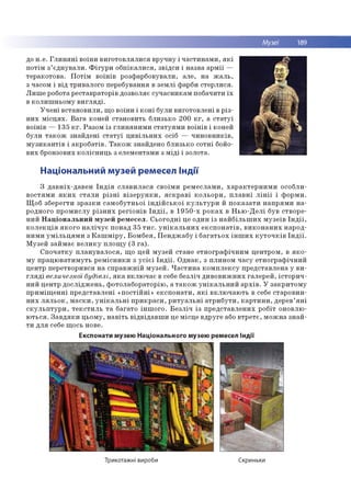 Музеї 189
до н .е . Г л и н я н і во їн и в и го то в л я л и ся в р уч н у і ч а с ти н а м и , я к і
п о тім з ’ є д н у в а л и . Ф іг у р и о б п ік а л и с я , зв ід си і н азв а а р м ії —
тер а ко то в а . П о тім в о їн ів р о зф ар б о вували , ал е, н а ж а л ь ,
з часом і в ід тр и вало го п ер ебуванн я в зе м л і ф арби сте р л и ся .
Л и ш е робота р еставр ато р ів д о зво ляє суч а сн и к а м по б ач и ти їх
в к о л и ш н ь о м у в и гл я д і.
У ч е н і в ста н о в и л и , щ о во їн и і к о н і б ули в и го то в л е н і в р із ­
н и х м іс ц я х . В а га кон ей стан о в и ть б ли зько 20 0 к г , а с т а т у ї
в о їн ів — 135 к г . Р азо м із гл и н я н и м и с та т у я м и в о їн ів і кон ей
б ули т а к о ж зн ай д е н і с т а т у ї ц и в іл ь н и х осіб — ч и н о в н и к ів ,
м у з и к а н т ів і ак р о б а тів . Т а к о ж знайдено б ли зько со тн і бойо­
в и х бронзових к о л іс н и ц ь з елем ен там и з м ід і і зо ло та.
I I * V V ■ • • •
Національний музей ремесел Індії
З д а в н іх -д а в е н Ін д ія с л а в и л а с я св о їм и р е м е сл а м и , х а р а к те р н и м и о со б ли ­
в о стя м и я к и х с т а л и р із н і в із е р у н к и , я с к р а в і к о л ь о р и , п л а в н і л ін ії і ф о р м и .
Щ о б зб е р е гти зр а з к и са м о б у тн ь о ї ін д ій с ь к о ї к у л ь т у р и й п о к а з а ти н а п р я м и н а ­
родного п р о м и с л у р із н и х р е гіо н ів Ін д ії, в 1 9 5 0 -х р о к а х в Н ь ю -Д е л і був ств о р е ­
н и й Н а ц іо н а л ь н и й м у зе й р е м е се л . С ь о го д н і це о ди н із н а й б іл ь ш и х м у зе їв Ін д ії,
к о л е к ц ія я к о го н а л іч у є п о н ад 35 т и с . у н ік а л ь н и х е к с п о н а т ів , в и к о н а н и х н а р о д ­
н и м и у м іл ь ц я м и з К а ш м ір у , Б о м б е я , П е н д ж а б у і б а га ть о х ін ш и х к у т о ч к ів Ін д ії.
М узе й за й м а є в е л и к у п л о щ у (3 г а ).
С п о ч а тк у п л а н у в а л о с я , щ о цей м узе й ста н е е тн о гр а ф іч н и м ц е н тр о м , в я к о ­
м у п р а ц ю в а ти м у ть р е м іс н и к и з у с іє ї Ін д ії. О д н а к , з п л и н о м ч а су е тн о гр а ф іч н и й
ц ен тр п ер етво р и вся н а с п р а в ж н ій м у зе й . Ч а с т и н а к о м п л е к с у п р е д ста в л е н а у в и ­
г л я д і величезної будівлі, я к а в к л ю ч а є в себе б езліч д и в о в и ж н и х га л е р е й , іс то р и ч ­
н и й ц е н тр д о с л ід ж е н ь , ф о то лаб о р ато р ію , а т а к о ж у н ік а л ь н и й а р х ів . У за к р и то м у
п р и м іщ е н н і п р е д ста в л е н і « п о с тій н і» е к с п о н а ти , я к і в к л ю ч а ю ть в себе ста р о в и н ­
н и х л я л ь о к , м а с к и , у н ік а л ь н і п р и к р а с и , р и т у а л ь н і а т р и б у т и , к а р т и н и , дер ев’я н і
с к у л ь п т у р и , т е к с т и л ь т а б агато ін ш о го . Б е з л іч із п р е д ста в л е н и х р о б іт о но влю ­
ю ть с я . З а в д я к и ц ь о м у, н а в іт ь в ід в ід а в ш и це м ісц е в д р уге або в тр е тє , м о ж н а з н а й ­
т и д л я себе щ ось нове.
Експонати музею Національного музею ремесел Індії
Трикотажні вироби Скриньки
 