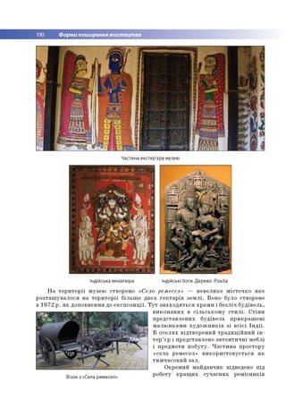 190 Форми поширення мистецтва
Частина екстер'єру музею
Індійська мініатюра Індійські боги. Дерево. Різьба
Н а т е р и т о р ії м узе ю ство рено «Село рем есел» — н е в е л и к е м іс те ч к о я к е
р о з та ш у в а л о с я н а т е р и т о р ії б іл ь ш е д в о х ге к т а р ів з е м л і. В о н о б уло ство р ене
в 1 9 7 2 р . я к д о п о в н е н н я до е к с п о з и ц ії. Т у т з н а х о д я т ь с я х р а м и і б е зл іч б у д ів е л ь ,
в и к о н а н и х в с іл ь с ь к о м у с т и л і. С т ін и
п р е д ста в л е н и х б у д ів е л ь п р и к р а ш е н і
м а л ю н к а м и х у д о ж н и к ів з і в с іє ї Ін д ії.
В о с е л я х в ід тв о р е н и й т р а д и ц ій н и й і н ­
т е р ’ єр і п р е д ста в л е н о а в т е н ти ч н і м е б лі
і п р е д м е ти п о б у ту . Ч а с т и н а п р о сто р у
«се л а рем есел» в и к о р и с т о в у є т ь с я я к
ти м ч а со в и й за л .
О кр ем и й м а й д а н ч и к відведено п ід
Візок з «Села ремесел» Р оботУ к Р а іЧи х с у ч а с н и х р е м існ и к ів
 