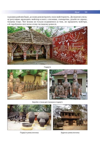 Музеї 191
із р із н и х р ай о н ів Ін д ії, де вони д ем о н стр ую ть свою м а й сте р н ість . Д о св ід ч е н і у м іл ь ­
ц і р е гул яр н о п ро во дять м а й сте р -к л аси з л іп л е н н я , го н ч ар ств а, р ізьб и по дереву,
т к а ц т в а то щ о . Т у т м о ж н а не т іл ь к и п о д и в и ти ся за т и м , я к п р ац ю ю ть м а й стр и ,
а й спр о б увати свої си л и в то м у чи ін ш о м у р ем е слі.
Подвір'я
Вироби з глини для прикраси подвір'я
Подвір'я ремесленника Будинок ремесленника
 
