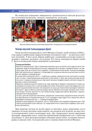 192 Форми поширення мистецтва
Н а сп е ц іальн о в ід в е д е н и х м а й д а н ч и к а х о р га н ізо в у ю ться в и с ту п и ф о л ь к л о р ­
н и х к о л е к ти в ів м у з и к а н т ів , с п ів а к ів , та н ц ю р и стів , л я л ь к а р ів .
Виступи фольклорних колективів музикантів і танцюристів на території музею
Театр-музей Сальвадора Далі
Т е атр -м узей С альвадо р а Д а л і у м іс т і Ф іге р а с в Іс п а н ії, я к и й створено в 1961 р .,
став одним із н а й б іл ь ш и х сю р р е а л істи ч н и х е ксп о н а тів в с в іт і — це п а м ’я т к а с в іто ­
вого м а с ш та б у . У його з а л а х зібрано н а й б іл ь ш у і н е зв и ч а й н у к о л е к ц ію тво р ів х у ­
д о ж н и к а : ж и в о п и с, м а л ю н к и , с к у л ь п т у р и . Т у т т а к о ж зн а х о д и ть с я зіб р ан а сам им
С . Д а л і к о л е к ц ія ро біт ін ш и х зн а м е н и ти х х у д о ж н и к ів .
Історична довідка
Мер міста звернувся до С. Далі з проханням залишити щось на пам'ять свого рідного міста. Але
художник, будучи ексцентриком у всьому, подарував місту Фігерас справжній музей. І не зви­
чайні нудні зали, де б висіли його шедеври, а незвичайний театр-музей. Оскільки Сальвадор
Далі був забезпеченою людиною, то йому вдалося за рахунок власних коштів втілити в життя
всі свої задумки з приводу музею.
Сьогодні цей культурний об'єкт — найбільше сховище сюрреалістичних експонатів у всьому
світі, а також і найпопулярніший музей для гостей країни. С. Далі мав унікальний дар бачити
суть речі, її справжнє призначення, тому навіть банальні предмети музею постають перед гля­
дачами в зовсім іншій формі.
Художник прийняв рішення привести до ладу зруйновану будівлю старовинного театру, що
знаходився в такому стані з часів громадянської війни. В результаті сценічний майданчик «схо­
вався» під величезним куполом. Зал розділили на секції, де повинні були проходити тематичні
виставки. С. Далі особисто розписав вхід до музею. Музейна експозиція розкрила весь потен­
ціал автора. Початок творчості в стилі імпресіонізму, подальший кубізм і футуризм і, нарешті,
сюрреалістичні вишукування.
«Я хочу, щоб мій музей був монолітом, лабіринтом, величезним сюрреалістичним об'єктом.
Це буде абсолютно театральний музей. Ті, хто приходять сюди, будуть йти з відчуттям, ніби їм
привидівся театральний сон», — говорив Сальвадор Далі.
Офіційно музей відкрито 28 вересня 1974 р. Театр-музей став справжнім будинком для 1500
зовсім ексклюзивних робіт майстра. Тут представлені його скульптурні шедеври, різні інста­
ляції, фотороботи.
П р и пер ш о м у п о гл я д і н а м узей о дразу ж в и к л и к а є д ея ке зд и в у в а н н я : цегла
червоного ко л ьо р у в и гл я д а є немов м а н т ія , я к а н а к р и л а всю б уд ів л ю , н а д а х у я к о ­
го р о зта ш у в а л и ся к іл ь к а в е л и ч е зн и х я є ц ь . Д а х теа тр а ль н о го м узею п р и к р а ш а є
про зо рий, сф ер и ч н и й к у п о л , я к и й був п р и зн ач е н и й в ід о б р а ж а ти с у ть і с в іто гл я д
х у д о ж н и к а . С . Д а л і був п ер еко н ан и й в іс н у в а н н і ін ш и х с в іт ів , у к л а д е н и х безпосе­
редньо в н а ш о м у с в іт і. С ь о го д н і цей к у п о л є певним сим волом м іс т а Ф іге р а с і.
 